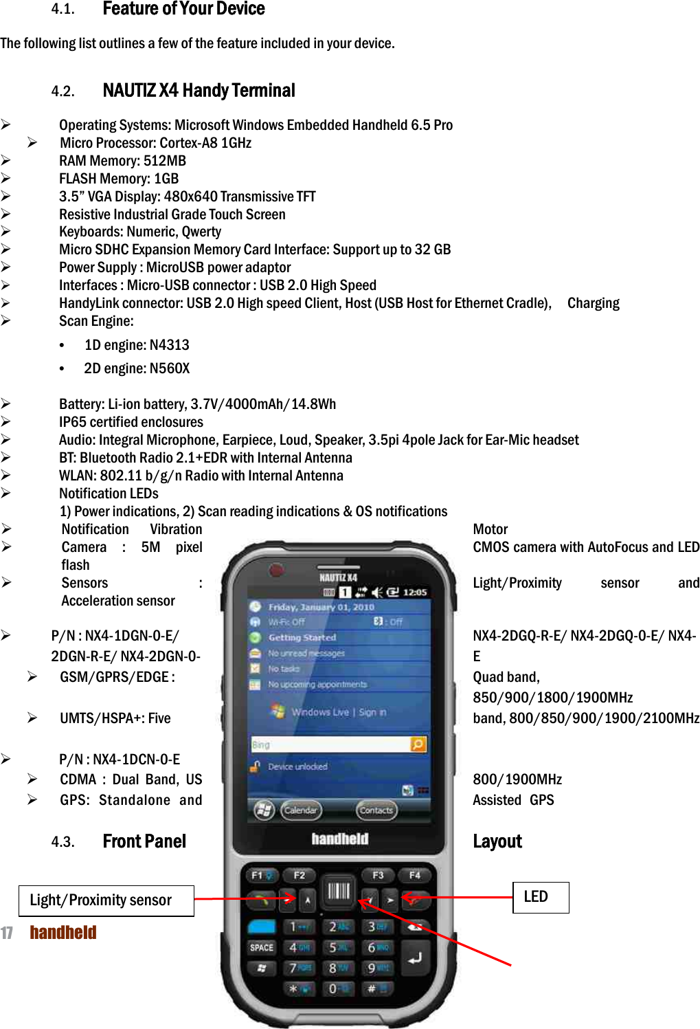 NAUTIZ X4 Manual 17  handheld   4. Get to Know Your Device  4.1. Feature of Your Device  The following list outlines a few of the feature included in your device.    4.2. NAUTIZ X4 Handy Terminal  Ø   Operating Systems: Microsoft Windows Embedded Handheld 6.5 Pro Ø   Micro Processor: Cortex-A8 1GHz Ø   RAM Memory: 512MB     Ø   FLASH Memory: 1GB   Ø   3.5” VGA Display: 480x640 Transmissive TFT Ø   Resistive Industrial Grade Touch Screen   Ø   Keyboards: Numeric, Qwerty Ø   Micro SDHC Expansion Memory Card Interface: Support up to 32 GB Ø   Power Supply : MicroUSB power adaptor Ø   Interfaces : Micro-USB connector : USB 2.0 High Speed Ø   HandyLink connector: USB 2.0 High speed Client, Host (USB Host for Ethernet Cradle),    Charging Ø   Scan Engine: • 1D engine: N4313 • 2D engine: N560X  Ø   Battery: Li-ion battery, 3.7V/4000mAh/14.8Wh Ø   IP65 certified enclosures   Ø   Audio: Integral Microphone, Earpiece, Loud, Speaker, 3.5pi 4pole Jack for Ear-Mic headset Ø   BT: Bluetooth Radio 2.1+EDR with Internal Antenna Ø   WLAN: 802.11 b/g/n Radio with Internal Antenna Ø   Notification LEDs 1) Power indications, 2) Scan reading indications &amp; OS notifications Ø Notification  Vibration  Motor Ø Camera  :  5M  pixel  CMOS camera with AutoFocus and LED flash Ø Sensors  :  Light/Proximity  sensor  and Acceleration sensor  Ø P/N : NX4-1DGN-0-E/ NX4-2DGQ-R-E/ NX4-2DGQ-0-E/ NX4-2DGN-R-E/ NX4-2DGN-0- E Ø   GSM/GPRS/EDGE :  Quad band, 850/900/1800/1900MHz Ø   UMTS/HSPA+: Five  band, 800/850/900/1900/2100MHz  Ø   P/N : NX4-1DCN-0-E   Ø   CDMA  :  Dual  Band,  US  800/1900MHz Ø   GPS:  Standalone  and  Assisted  GPS  4.3. Front Panel  Layout    Light/Proximity sensor LED 