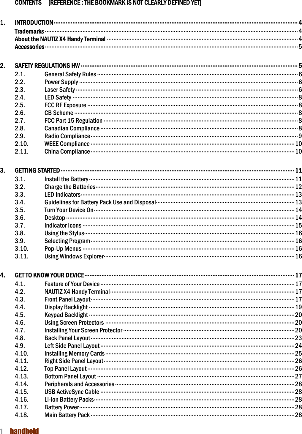NAUTIZ X4 Manual 1  handheld    CONTENTS    [REFERENCE : THE BOOKMARK IS NOT CLEARLY DEFINED YET] 1.  INTRODUCTION ··············································································································································· 4 Trademarks ··························································································································································· 4 About the NAUTIZ X4 Handy Terminal ····················································································································· 4 Accessories ··························································································································································· 5 2.  SAFETY REGULATIONS HW ······························································································································· 5 2.1.  General Safety Rules ··························································································································· 6 2.2.  Power Supply ······································································································································ 6 2.3.  Laser Safety ········································································································································ 6 2.4.  LED Safety ·········································································································································· 8 2.5.  FCC RF Exposure ································································································································· 8 2.6.  CB Scheme ········································································································································· 8 2.7.  FCC Part 15 Regulation ······················································································································· 8 2.8.  Canadian Compliance ························································································································· 8 2.9.  Radio Compliance ······························································································································· 9 2.10.  WEEE Compliance ····························································································································· 10 2.11.  China Compliance ····························································································································· 10 3.  GETTING STARTED ········································································································································· 11 3.1.  Install the Battery ······························································································································ 11 3.2.  Charge the Batteries ·························································································································· 12 3.3.  LED Indicators ··································································································································· 13 3.4.  Guidelines for Battery Pack Use and Disposal····················································································· 13 3.5.  Turn Your Device On ··························································································································· 14 3.6.  Desktop ············································································································································ 14 3.7.  Indicator Icons ·································································································································· 15 3.8.  Using the Stylus································································································································· 16 3.9.  Selecting Program ····························································································································· 16 3.10.  Pop-Up Menus ·································································································································· 16 3.11.  Using Windows Explorer ····················································································································· 16 4.  GET TO KNOW YOUR DEVICE ··························································································································· 17 4.1.  Feature of Your Device ······················································································································· 17 4.2.  NAUTIZ X4 Handy Terminal ················································································································· 17 4.3.  Front Panel Layout ····························································································································· 17 4.4.  Display Backlight ······························································································································ 19 4.5.  Keypad Backlight ······························································································································ 20 4.6.  Using Screen Protectors ···················································································································· 20 4.7.  Installing Your Screen Protector ········································································································· 20 4.8.  Back Panel Layout ····························································································································· 23 4.9.  Left Side Panel Layout ······················································································································· 24 4.10.  Installing Memory Cards ···················································································································· 25 4.11.  Right Side Panel Layout ····················································································································· 26 4.12.  Top Panel Layout ······························································································································· 26 4.13.  Bottom Panel Layout ························································································································· 27 4.14.  Peripherals and Accessories ·············································································································· 28 4.15.  USB ActiveSync Cable ······················································································································· 28 4.16.  Li-ion Battery Packs ··························································································································· 28 4.17.  Battery Power ···································································································································· 28 4.18.  Main Battery Pack ····························································································································· 28 
