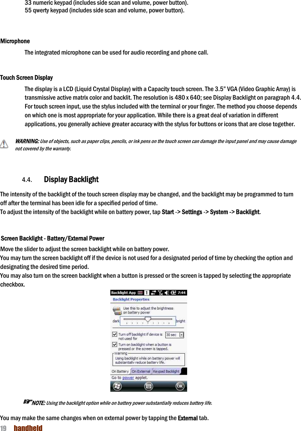 NAUTIZ X4 Manual 19  handheld  33 numeric keypad (includes side scan and volume, power button).   55 qwerty keypad (includes side scan and volume, power button).    Microphone The integrated microphone can be used for audio recording and phone call.    Touch Screen Display The display is a LCD (Liquid Crystal Display) with a Capacity touch screen. The 3.5” VGA (Video Graphic Array) is transmissive active matrix color and backlit. The resolution is 480 x 640; see Display Backlight on paragraph 4.4. For touch screen input, use the stylus included with the terminal or your finger. The method you choose depends on which one is most appropriate for your application. While there is a great deal of variation in different applications, you generally achieve greater accuracy with the stylus for buttons or icons that are close together.  WARNING: Use of objects, such as paper clips, pencils, or ink pens on the touch screen can damage the input panel and may cause damage not covered by the warranty.    4.4. Display Backlight  The intensity of the backlight of the touch screen display may be changed, and the backlight may be programmed to turn off after the terminal has been idle for a specified period of time. To adjust the intensity of the backlight while on battery power, tap Start -&gt; Settings -&gt; System -&gt; Backlight.   Screen Backlight - Battery/External Power  Move the slider to adjust the screen backlight while on battery power.  You may turn the screen backlight off if the device is not used for a designated period of time by checking the option and designating the desired time period. You may also turn on the screen backlight when a button is pressed or the screen is tapped by selecting the appropriate checkbox.    ☞NOTE: Using the backlight option while on battery power substantially reduces battery life.  You may make the same changes when on external power by tapping the External tab. 