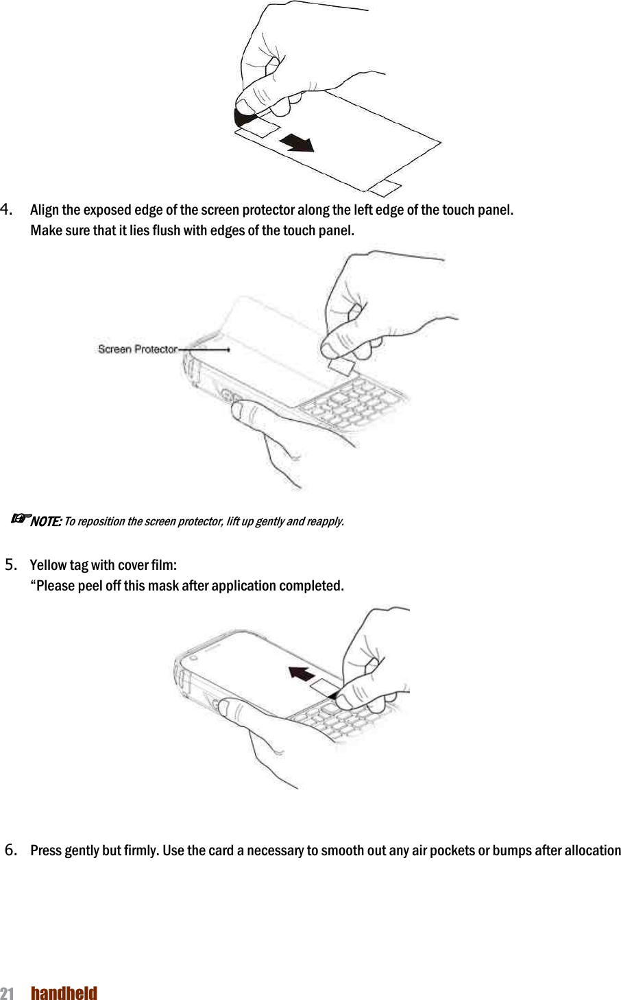 NAUTIZ X4 Manual 21  handheld   4. Align the exposed edge of the screen protector along the left edge of the touch panel.   Make sure that it lies flush with edges of the touch panel.                  ☞NOTE: To reposition the screen protector, lift up gently and reapply.  5. Yellow tag with cover film:   “Please peel off this mask after application completed.                                       6. Press gently but firmly. Use the card a necessary to smooth out any air pockets or bumps after allocation  