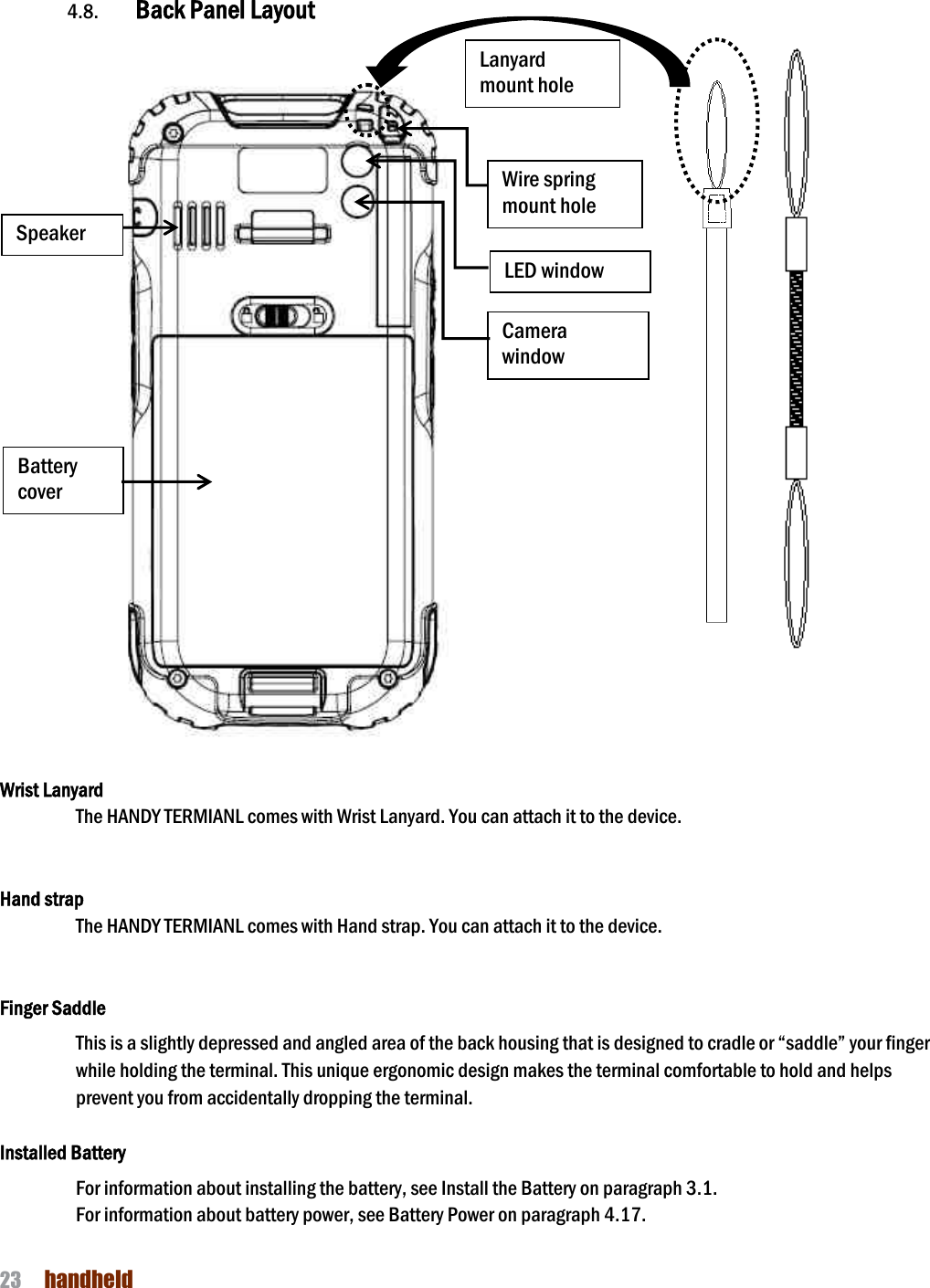 NAUTIZ X4 Manual 23  handheld    4.8. Back Panel Layout       Wrist Lanyard   The HANDY TERMIANL comes with Wrist Lanyard. You can attach it to the device.     Hand strap   The HANDY TERMIANL comes with Hand strap. You can attach it to the device.       Finger Saddle This is a slightly depressed and angled area of the back housing that is designed to cradle or “saddle” your finger while holding the terminal. This unique ergonomic design makes the terminal comfortable to hold and helps prevent you from accidentally dropping the terminal.  Installed Battery For information about installing the battery, see Install the Battery on paragraph 3.1.   For information about battery power, see Battery Power on paragraph 4.17.  Battery cover LED window Camera window Speaker Wire spring mount hole Lanyard mount hole 