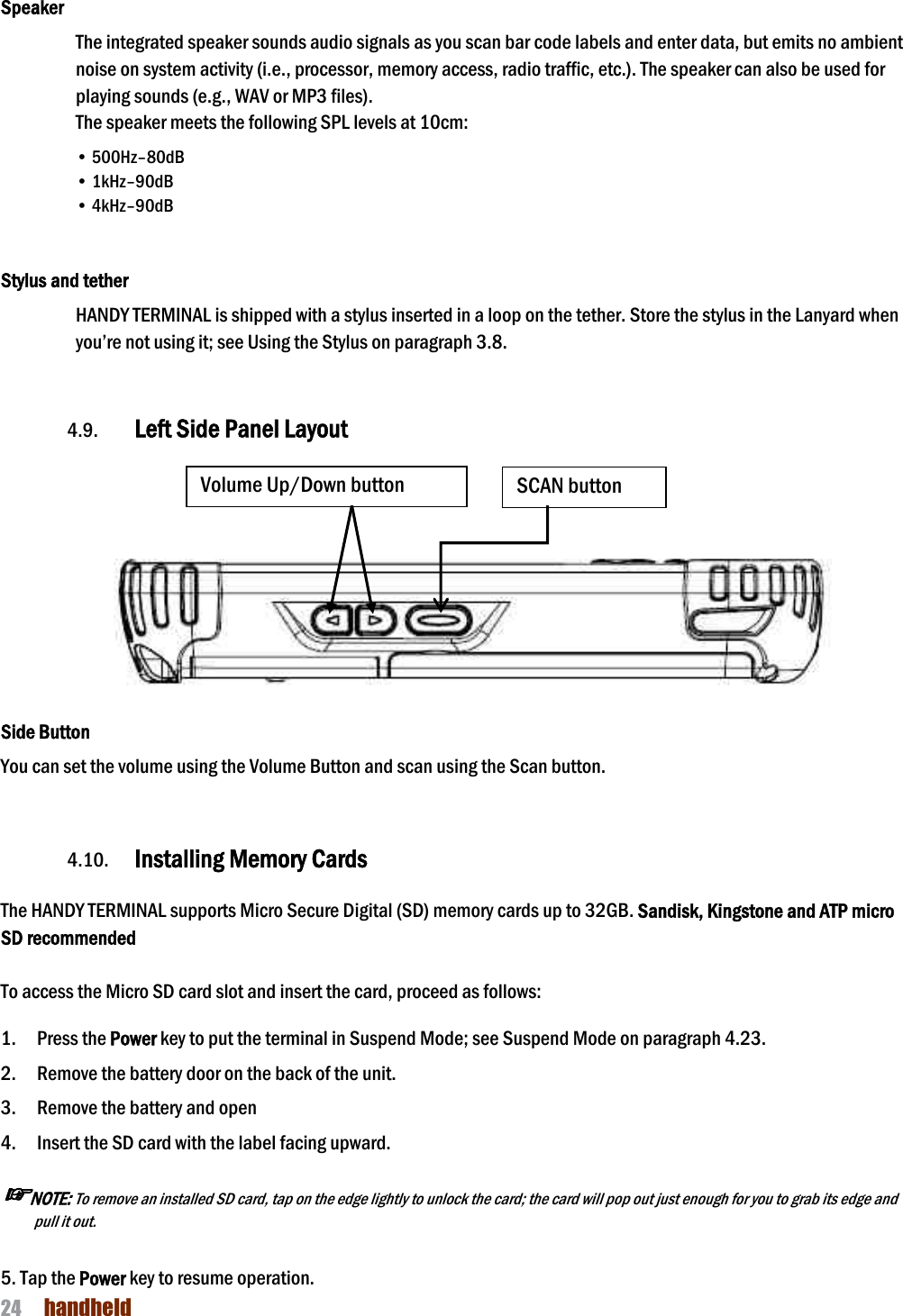 NAUTIZ X4 Manual 24  handheld  Speaker The integrated speaker sounds audio signals as you scan bar code labels and enter data, but emits no ambient noise on system activity (i.e., processor, memory access, radio traffic, etc.). The speaker can also be used for playing sounds (e.g., WAV or MP3 files). The speaker meets the following SPL levels at 10cm: • 500Hz–80dB • 1kHz–90dB • 4kHz–90dB   Stylus and tether HANDY TERMINAL is shipped with a stylus inserted in a loop on the tether. Store the stylus in the Lanyard when you’re not using it; see Using the Stylus on paragraph 3.8.   4.9. Left Side Panel Layout      Side Button You can set the volume using the Volume Button and scan using the Scan button.   4.10. Installing Memory Cards  The HANDY TERMINAL supports Micro Secure Digital (SD) memory cards up to 32GB. Sandisk, Kingstone and ATP micro SD recommended  To access the Micro SD card slot and insert the card, proceed as follows:  1.    Press the Power key to put the terminal in Suspend Mode; see Suspend Mode on paragraph 4.23. 2.    Remove the battery door on the back of the unit. 3.    Remove the battery and open   4.    Insert the SD card with the label facing upward. ☞NOTE: To remove an installed SD card, tap on the edge lightly to unlock the card; the card will pop out just enough for you to grab its edge and pull it out.    5. Tap the Power key to resume operation. SCAN button Volume Up/Down button 