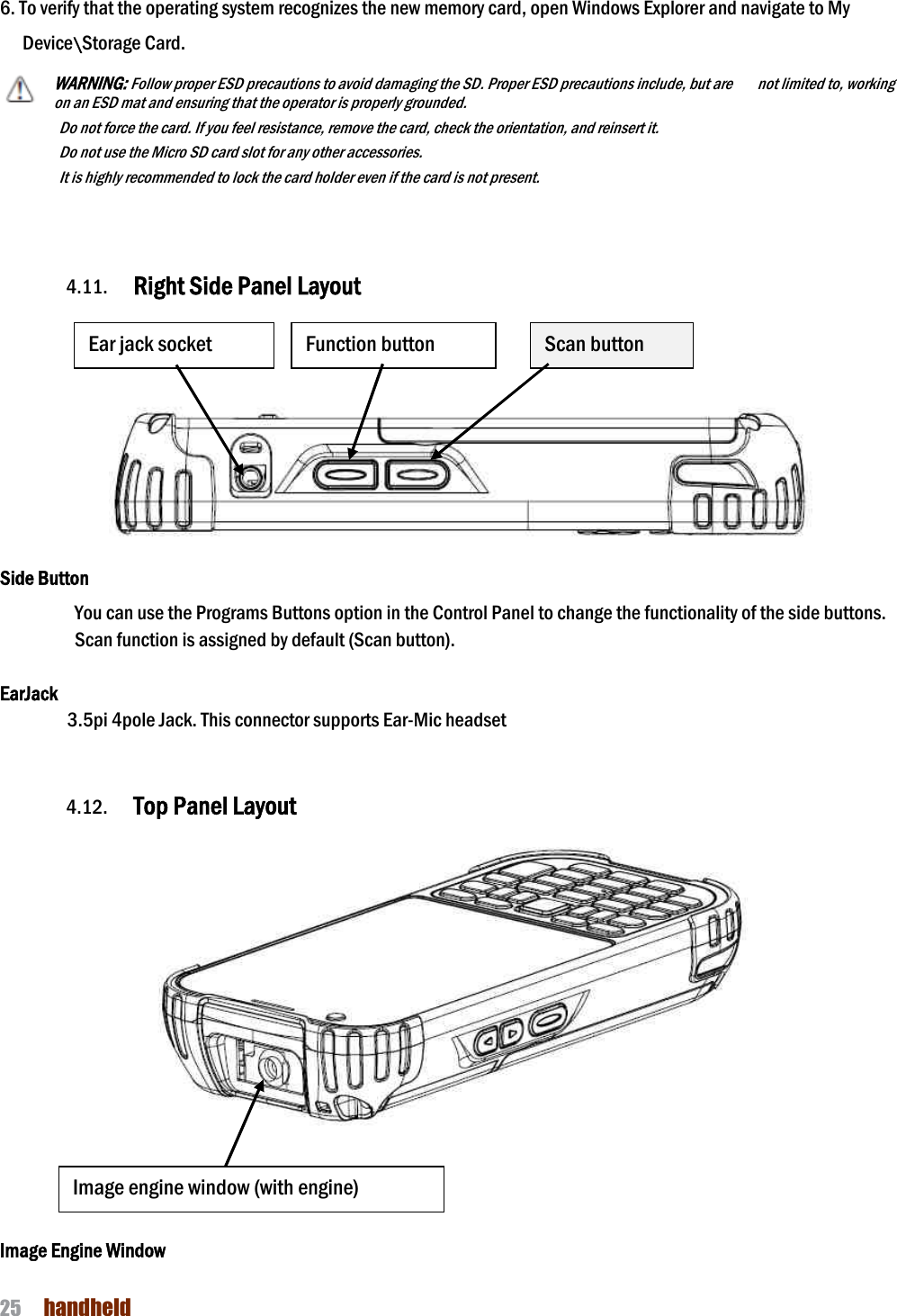 NAUTIZ X4 Manual 25  handheld  6. To verify that the operating system recognizes the new memory card, open Windows Explorer and navigate to My Device\Storage Card. WARNING: Follow proper ESD precautions to avoid damaging the SD. Proper ESD precautions include, but are      not limited to, working on an ESD mat and ensuring that the operator is properly grounded. Do not force the card. If you feel resistance, remove the card, check the orientation, and reinsert it. Do not use the Micro SD card slot for any other accessories. It is highly recommended to lock the card holder even if the card is not present.    4.11. Right Side Panel Layout       Side Button You can use the Programs Buttons option in the Control Panel to change the functionality of the side buttons. Scan function is assigned by default (Scan button).  EarJack 3.5pi 4pole Jack. This connector supports Ear-Mic headset   4.12. Top Panel Layout       Image Engine Window Ear jack socket Scan button Function button Image engine window (with engine) 