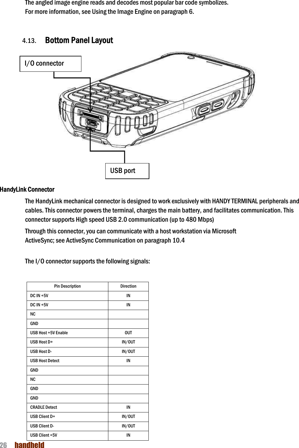 NAUTIZ X4 Manual 26  handheld  The angled image engine reads and decodes most popular bar code symbolizes.   For more information, see Using the Image Engine on paragraph 6.     4.13. Bottom Panel Layout       HandyLink Connector The HandyLink mechanical connector is designed to work exclusively with HANDY TERMINAL peripherals and cables. This connector powers the terminal, charges the main battery, and facilitates communication. This connector supports High speed USB 2.0 communication (up to 480 Mbps)    Through this connector, you can communicate with a host workstation via Microsoft ActiveSync; see ActiveSync Communication on paragraph 10.4   The I/O connector supports the following signals:  Pin Description Direction DC IN +5V   IN DC IN +5V   IN NC  GND  USB Host +5V Enable OUT USB Host D+   IN/OUT USB Host D-   IN/OUT USB Host Detect   IN GND  NC  GND    GND    CRADLE Detect IN USB Client D+   IN/OUT USB Client D- IN/OUT USB Client +5V IN I/O connector USB port 