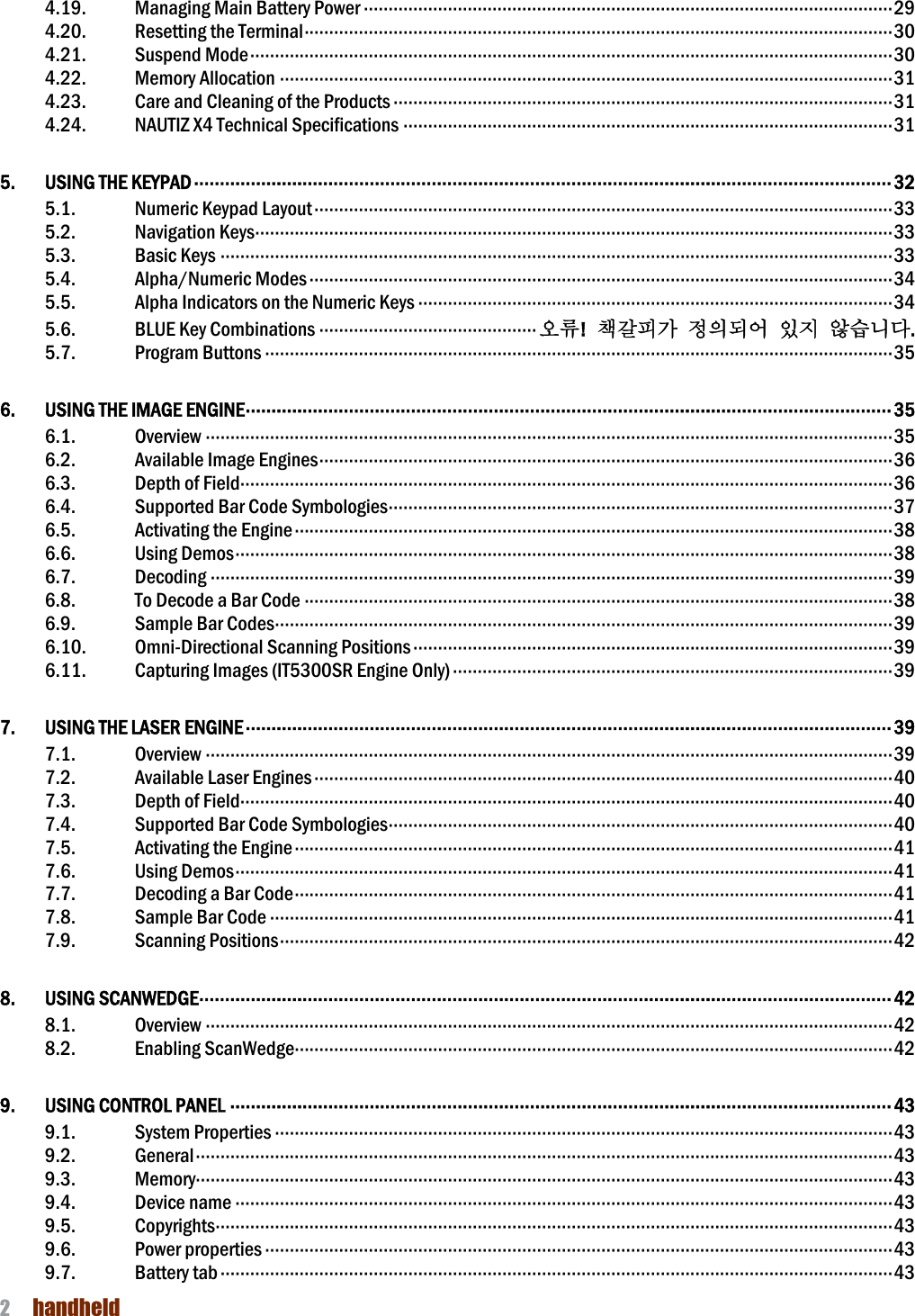 NAUTIZ X4 Manual 2  handheld  4.19.  Managing Main Battery Power ··········································································································· 29 4.20.  Resetting the Terminal ······················································································································· 30 4.21.  Suspend Mode ·································································································································· 30 4.22.  Memory Allocation ···························································································································· 31 4.23.  Care and Cleaning of the Products ····································································································· 31 4.24.  NAUTIZ X4 Technical Specifications ··································································································· 31 5.  USING THE KEYPAD ······································································································································· 32 5.1.  Numeric Keypad Layout ····················································································································· 33 5.2.  Navigation Keys································································································································· 33 5.3.  Basic Keys ········································································································································ 33 5.4.  Alpha/Numeric Modes ······················································································································ 34 5.5.  Alpha Indicators on the Numeric Keys ································································································ 34 5.6.  BLUE Key Combinations ············································ 오류!  책갈피가 정의되어 있지 않습니다. 5.7.  Program Buttons ······························································································································· 35 6.  USING THE IMAGE ENGINE ····························································································································· 35 6.1.  Overview ··········································································································································· 35 6.2.  Available Image Engines ···················································································································· 36 6.3.  Depth of Field···································································································································· 36 6.4.  Supported Bar Code Symbologies ······································································································ 37 6.5.  Activating the Engine ························································································································· 38 6.6.  Using Demos ····································································································································· 38 6.7.  Decoding ·········································································································································· 39 6.8.  To Decode a Bar Code ······················································································································· 38 6.9.  Sample Bar Codes ····························································································································· 39 6.10.  Omni-Directional Scanning Positions ································································································· 39 6.11.  Capturing Images (IT5300SR Engine Only) ························································································· 39 7.  USING THE LASER ENGINE ····························································································································· 39 7.1.  Overview ··········································································································································· 39 7.2.  Available Laser Engines ····················································································································· 40 7.3.  Depth of Field···································································································································· 40 7.4.  Supported Bar Code Symbologies ······································································································ 40 7.5.  Activating the Engine ························································································································· 41 7.6.  Using Demos ····································································································································· 41 7.7.  Decoding a Bar Code ························································································································· 41 7.8.  Sample Bar Code ······························································································································ 41 7.9.  Scanning Positions ···························································································································· 42 8.  USING SCANWEDGE ······································································································································ 42 8.1.  Overview ··········································································································································· 42 8.2.  Enabling ScanWedge························································································································· 42 9.  USING CONTROL PANEL ································································································································ 43 9.1.  System Properties ····························································································································· 43 9.2.  General ············································································································································· 43 9.3.  Memory············································································································································· 43 9.4.  Device name ····································································································································· 43 9.5.  Copyrights ········································································································································· 43 9.6.  Power properties ······························································································································· 43 9.7.  Battery tab ········································································································································ 43 