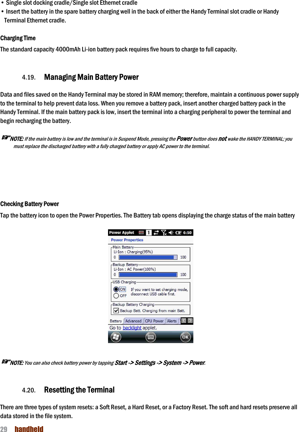 NAUTIZ X4 Manual 29  handheld  • Single slot docking cradle/Single slot Ethernet cradle • Insert the battery in the spare battery charging well in the back of either the Handy Terminal slot cradle or Handy Terminal Ethernet cradle.  Charging Time The standard capacity 4000mAh Li-ion battery pack requires five hours to charge to full capacity.     4.19. Managing Main Battery Power    Data and files saved on the Handy Terminal may be stored in RAM memory; therefore, maintain a continuous power supply to the terminal to help prevent data loss. When you remove a battery pack, insert another charged battery pack in the Handy Terminal. If the main battery pack is low, insert the terminal into a charging peripheral to power the terminal and begin recharging the battery.  ☞NOTE: If the main battery is low and the terminal is in Suspend Mode, pressing the Power button does not wake the HANDY TERMINAL; you must replace the discharged battery with a fully charged battery or apply AC power to the terminal.      Checking Battery Power Tap the battery icon to open the Power Properties. The Battery tab opens displaying the charge status of the main battery      ☞NOTE: You can also check battery power by tapping Start -&gt; Settings -&gt; System -&gt; Power.   4.20. Resetting the Terminal    There are three types of system resets: a Soft Reset, a Hard Reset, or a Factory Reset. The soft and hard resets preserve all data stored in the file system. 