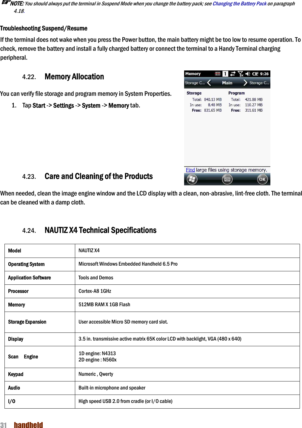 NAUTIZ X4 Manual 31  handheld   ☞NOTE: You should always put the terminal in Suspend Mode when you change the battery pack; see Changing the Battery Pack on paragraph 4.18.     Troubleshooting Suspend/Resume If the terminal does not wake when you press the Power button, the main battery might be too low to resume operation. To check, remove the battery and install a fully charged battery or connect the terminal to a Handy Terminal charging peripheral.  4.22. Memory Allocation  You can verify file storage and program memory in System Properties.     1. Tap Start -&gt; Settings -&gt; System -&gt; Memory tab.        4.23. Care and Cleaning of the Products    When needed, clean the image engine window and the LCD display with a clean, non-abrasive, lint-free cloth. The terminal can be cleaned with a damp cloth.   4.24. NAUTIZ X4 Technical Specifications  Model NAUTIZ X4 Operating System Microsoft Windows Embedded Handheld 6.5 Pro Application Software Tools and Demos Processor Cortex-A8 1GHz Memory 512MB RAM X 1GB Flash Storage Expansion User accessible Micro SD memory card slot.   Display 3.5 in. transmissive active matrix 65K color LCD with backlight, VGA (480 x 640) Scan    Engine 1D engine: N4313   2D engine : N560x Keypad Numeric , Qwerty Audio Built-in microphone and speaker I/O High speed USB 2.0 from cradle (or I/O cable) 