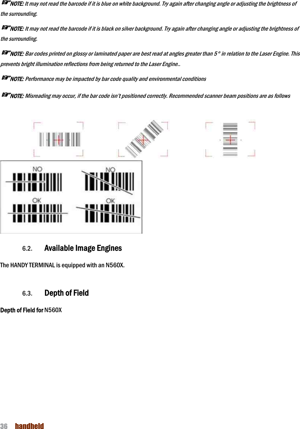 NAUTIZ X4 Manual 36  handheld  ☞NOTE: It may not read the barcode if it is blue on white background. Try again after changing angle or adjusting the brightness of the surrounding. ☞NOTE: It may not read the barcode if it is black on silver background. Try again the surrounding. ☞NOTE: Bar codes printed on glossy or laminated paper are best read at angles greater than 5prevents bright illumination reflections from being ☞NOTE: Performance may be impacted by bar code quality and environmental conditions☞NOTE: Misreading may occur, if the bar code isn’t positioned correctly. Recommended scanner beam positions are as follows     6.2. Available Image Engines The HANDY TERMINAL is equipped with a  6.3. Depth of Field  Depth of Field for N560X   It may not read the barcode if it is blue on white background. Try again after changing angle or adjusting the brightness of It may not read the barcode if it is black on silver background. Try again after changing angle or adjusting the brightness of Bar codes printed on glossy or laminated paper are best read at angles greater than 5° in relation to the Laser Engine. This prevents bright illumination reflections from being returned to the Laser Engine.. Performance may be impacted by bar code quality and environmental conditions Misreading may occur, if the bar code isn’t positioned correctly. Recommended scanner beam positions are as follows Image Engines The HANDY TERMINAL is equipped with an N560X. It may not read the barcode if it is blue on white background. Try again after changing angle or adjusting the brightness of after changing angle or adjusting the brightness of ° in relation to the Laser Engine. This Misreading may occur, if the bar code isn’t positioned correctly. Recommended scanner beam positions are as follows  