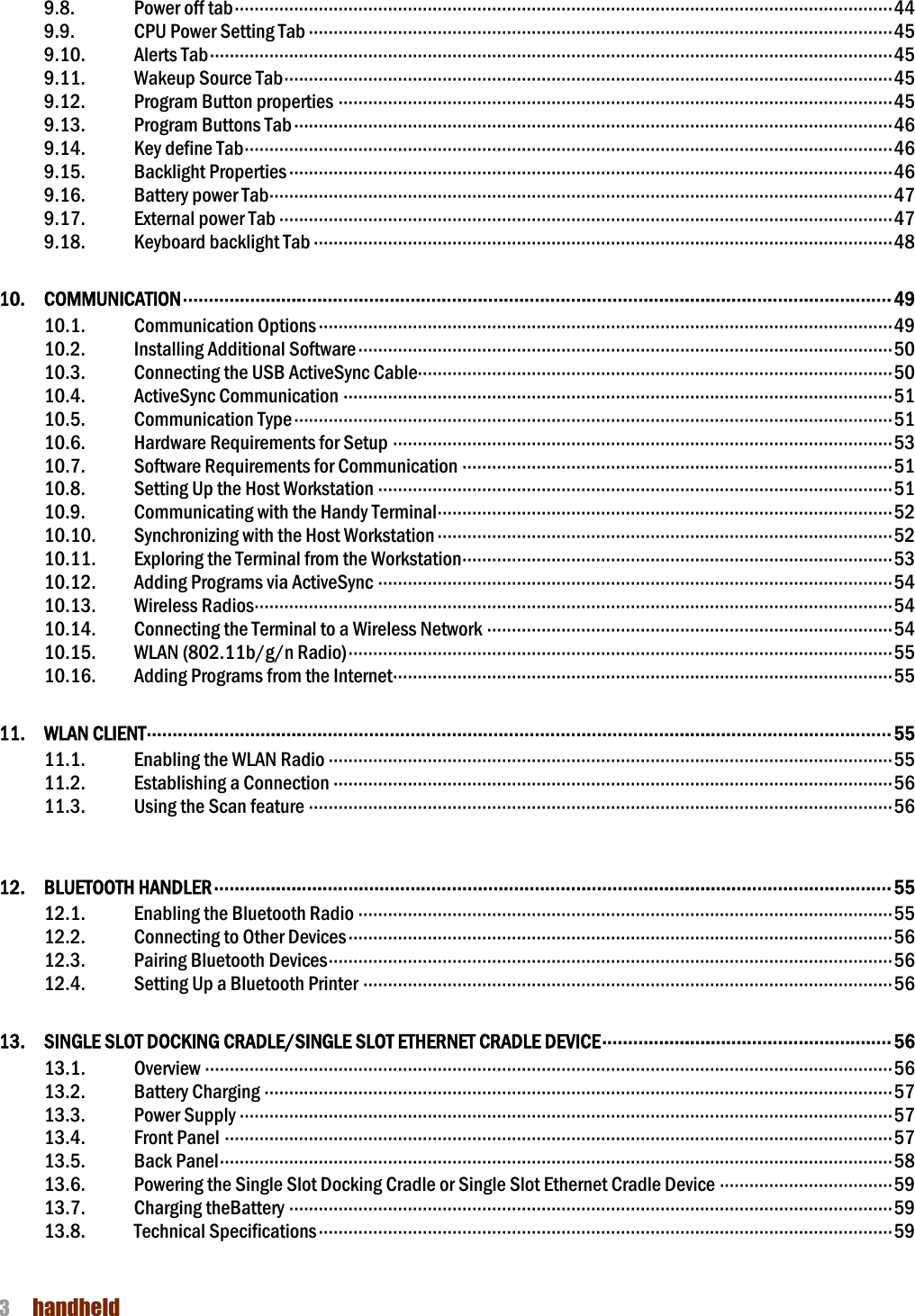 NAUTIZ X4 Manual 3  handheld  9.8.  Power off tab ····································································································································· 44 9.9.  CPU Power Setting Tab ······················································································································ 45 9.10.  Alerts Tab ·········································································································································· 45 9.11.  Wakeup Source Tab ··························································································································· 45 9.12.  Program Button properties ················································································································ 45 9.13.  Program Buttons Tab ························································································································· 46 9.14.  Key define Tab ··································································································································· 46 9.15.  Backlight Properties ·························································································································· 46 9.16.  Battery power Tab ······························································································································ 47 9.17.  External power Tab ···························································································································· 47 9.18.  Keyboard backlight Tab ····················································································································· 48 10.  COMMUNICATION ········································································································································· 49 10.1.  Communication Options ···················································································································· 49 10.2.  Installing Additional Software ············································································································ 50 10.3.  Connecting the USB ActiveSync Cable································································································ 50 10.4.  ActiveSync Communication ··············································································································· 51 10.5.  Communication Type ························································································································· 51 10.6.  Hardware Requirements for Setup ····································································································· 53 10.7.  Software Requirements for Communication ······················································································· 51 10.8.  Setting Up the Host Workstation ········································································································ 51 10.9.  Communicating with the Handy Terminal ···························································································· 52 10.10.  Synchronizing with the Host Workstation ···························································································· 52 10.11.  Exploring the Terminal from the Workstation······················································································· 53 10.12.  Adding Programs via ActiveSync ········································································································ 54 10.13.  Wireless Radios································································································································· 54 10.14.  Connecting the Terminal to a Wireless Network ·················································································· 54 10.15.  WLAN (802.11b/g/n Radio) ·············································································································· 55 10.16.  Adding Programs from the Internet····································································································· 55 11.  WLAN CLIENT ················································································································································ 55 11.1.  Enabling the WLAN Radio ·················································································································· 55 11.2.  Establishing a Connection ················································································································· 56 11.3.  Using the Scan feature ······················································································································ 56  12.  BLUETOOTH HANDLER ··································································································································· 55 12.1.  Enabling the Bluetooth Radio ············································································································ 55 12.2.  Connecting to Other Devices ·············································································································· 56 12.3.  Pairing Bluetooth Devices ·················································································································· 56 12.4.  Setting Up a Bluetooth Printer ··········································································································· 56 13.  SINGLE SLOT DOCKING CRADLE/SINGLE SLOT ETHERNET CRADLE DEVICE ························································ 56 13.1.  Overview ··········································································································································· 56 13.2.  Battery Charging ······························································································································· 57 13.3.  Power Supply ···································································································································· 57 13.4.  Front Panel ······································································································································· 57 13.5.  Back Panel ········································································································································ 58 13.6.  Powering the Single Slot Docking Cradle or Single Slot Ethernet Cradle Device ··································· 59 13.7.  Charging theBattery ·························································································································· 59 13.8.  Technical Specifications ···················································································································· 59   