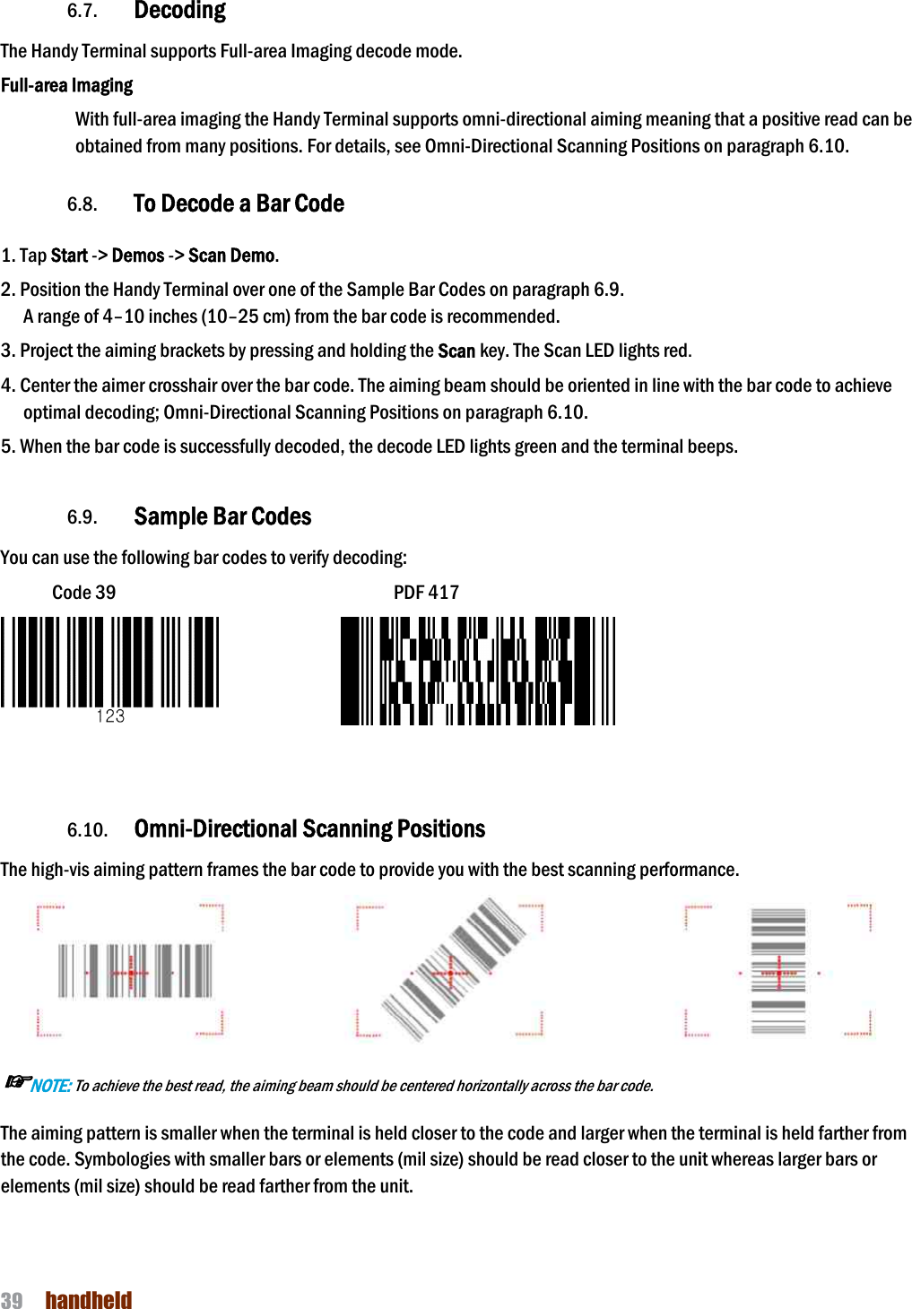 NAUTIZ X4 Manual 39  handheld  6.7. Decoding The Handy Terminal supports Full-area Imaging decode mode. Full-area Imaging With full-area imaging the Handy Terminal supports omniobtained from many positions. For details, see Omni 6.8. To Decode a Bar Code 1. Tap Start -&gt; Demos -&gt; Scan Demo. 2. Position the Handy Terminal over one of the A range of 4–10 inches (10–25 cm) from the bar code is recommended. 3. Project the aiming brackets by pressing and holding the 4. Center the aimer crosshair over the bar code. The aiming beam should be oriented in line with the bar code to achieve optimal decoding; Omni-Directional Scanning Positions 5. When the bar code is successfully decoded, the decode LED  6.9. Sample Bar CodesYou can use the following bar codes to verify decoding:Code 39                                6.10. Omni-Directional Scanning PositionsThe high-vis aiming pattern frames the bar code to provide you with the best scanning performance.☞NOTE: To achieve the best read, the aiming beam should be centered horizontally across the bar code.The aiming pattern is smaller when the terminal is held closer to the code and larger when the terminal is held farther from the code. Symbologies with smaller bars or elements (mil size) should be read closer to the unit whereas larger bars or elements (mil size) should be read farther from the unit. area Imaging decode mode. area imaging the Handy Terminal supports omni-directional aiming meaning that a obtained from many positions. For details, see Omni-Directional Scanning Positions on To Decode a Bar Code 2. Position the Handy Terminal over one of the Sample Bar Codes on paragraph 6.9. 25 cm) from the bar code is recommended. 3. Project the aiming brackets by pressing and holding the Scan key. The Scan LED lights red. 4. Center the aimer crosshair over the bar code. The aiming beam should be oriented in line with the bar code to achieve Directional Scanning Positions on paragraph 6.10. 5. When the bar code is successfully decoded, the decode LED lights green and the terminal beeps.Sample Bar Codes You can use the following bar codes to verify decoding: Code 39                                                      PDF 417                 Directional Scanning Positions aiming pattern frames the bar code to provide you with the best scanning performance.To achieve the best read, the aiming beam should be centered horizontally across the bar code. The aiming pattern is smaller when the terminal is held closer to the code and larger when the terminal is held farther from the code. Symbologies with smaller bars or elements (mil size) should be read closer to the unit whereas larger bars or il size) should be read farther from the unit. directional aiming meaning that a positive read can be Directional Scanning Positions on paragraph 6.10.  4. Center the aimer crosshair over the bar code. The aiming beam should be oriented in line with the bar code to achieve lights green and the terminal beeps. aiming pattern frames the bar code to provide you with the best scanning performance.  The aiming pattern is smaller when the terminal is held closer to the code and larger when the terminal is held farther from the code. Symbologies with smaller bars or elements (mil size) should be read closer to the unit whereas larger bars or 