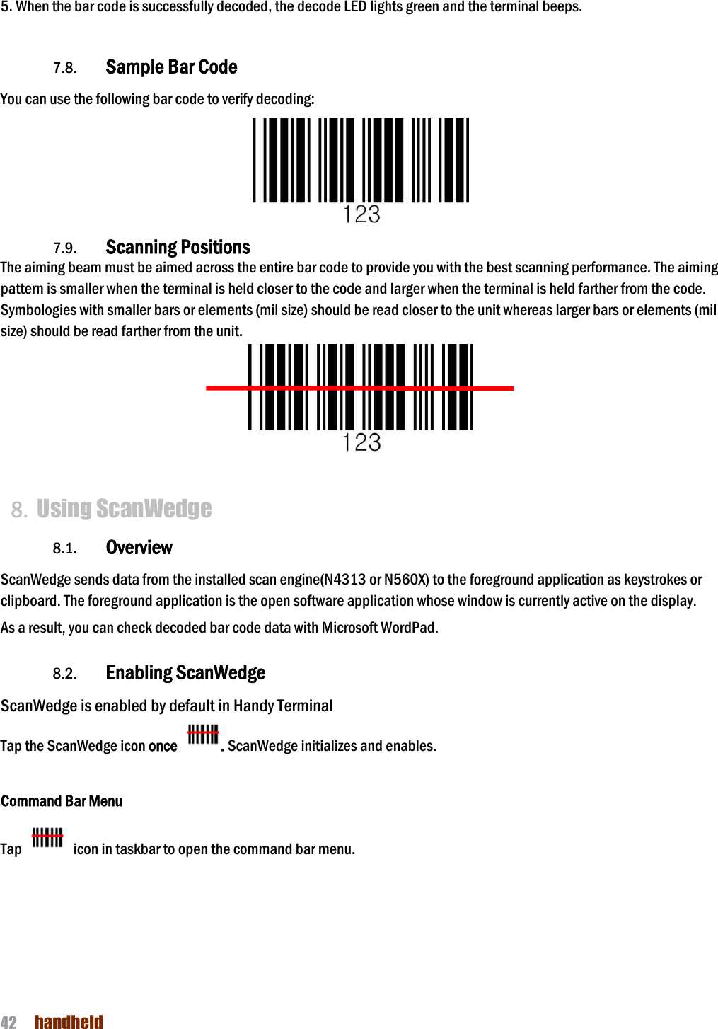 NAUTIZ X4 Manual 42  handheld   5. When the bar code is successfully decoded, the decode LED lights green and the terminal beeps.     7.8. Sample Bar Code You can use the following bar code to verify decoding:  7.9. Scanning Positions The aiming beam must be aimed across the entire bar code to provide you with the best scanning performance. The aiming pattern is smaller when the terminal is held closer to the code and larger when the terminal is held farther from the code. Symbologies with smaller bars or elements (mil size) should be read closer to the unit whereas larger bars or elements (mil size) should be read farther from the unit.   8. Using ScanWedge 8.1. Overview ScanWedge sends data from the installed scan engine(N4313 or N560X) to the foreground application as keystrokes or clipboard. The foreground application is the open software application whose window is currently active on the display.  As a result, you can check decoded bar code data with Microsoft WordPad.  8.2. Enabling ScanWedge ScanWedge is enabled by default in Handy Terminal Tap the ScanWedge icon once  . ScanWedge initializes and enables.  Command Bar Menu Tap    icon in taskbar to open the command bar menu. 