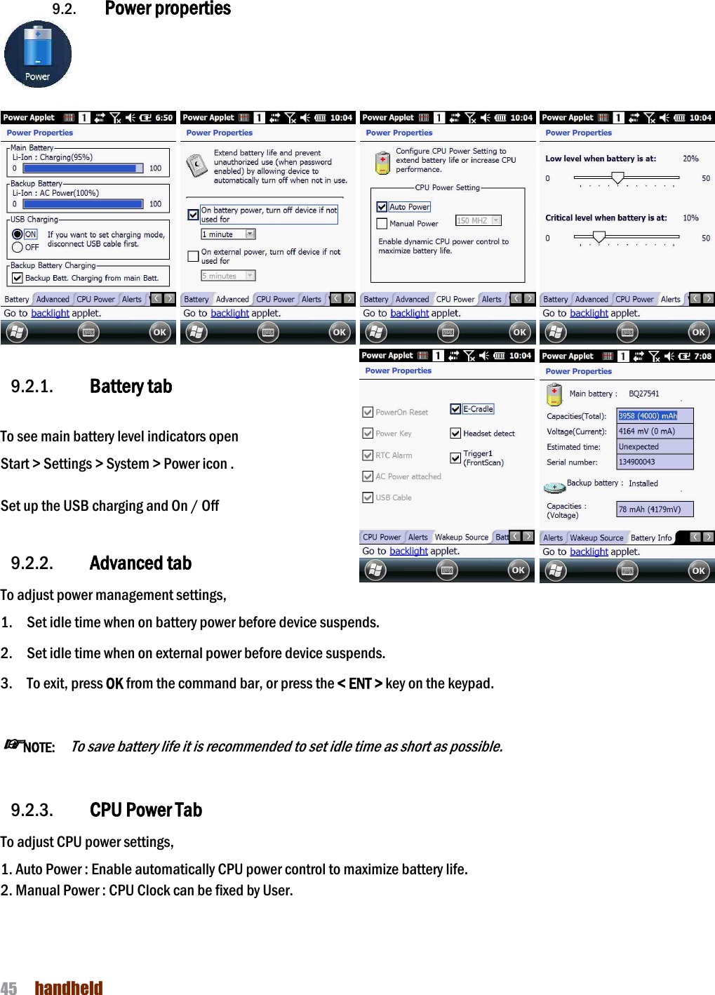 NAUTIZ X4 Manual 45  handheld   9.2. Power properties                        9.2.1. Battery tab  To see main battery level indicators open Start &gt; Settings &gt; System &gt; Power icon .  Set up the USB charging and On / Off    9.2.2. Advanced tab To adjust power management settings,   1. Set idle time when on battery power before device suspends.  2. Set idle time when on external power before device suspends.  3. To exit, press OK from the command bar, or press the &lt; ENT &gt; key on the keypad.  ☞NOTE:   To save battery life it is recommended to set idle time as short as possible.  9.2.3. CPU Power Tab To adjust CPU power settings,   1. Auto Power : Enable automatically CPU power control to maximize battery life.   2. Manual Power : CPU Clock can be fixed by User.   