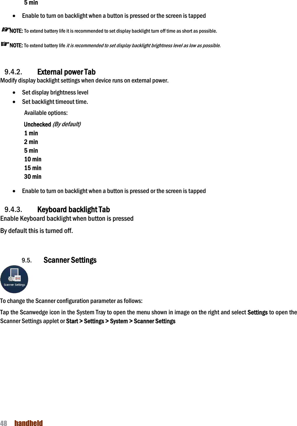 NAUTIZ X4 Manual 48  handheld  5 min  · Enable to turn on backlight when a button is pressed or the screen is tapped ☞NOTE: To extend battery life it is recommended to set display backlight turn off time as short as possible. ☞NOTE: To extend battery life it is recommended to set display backlight brightness level as low as possible.   9.4.2. External power Tab Modify display backlight settings when device runs on external power. · Set display brightness level · Set backlight timeout time.   Available options: Unchecked (By default) 1 min 2 min 5 min 10 min 15 min 30 min  · Enable to turn on backlight when a button is pressed or the screen is tapped  9.4.3. Keyboard backlight Tab Enable Keyboard backlight when button is pressed By default this is turned off.   9.5. Scanner Settings  To change the Scanner configuration parameter as follows:   Tap the Scanwedge icon in the System Tray to open the menu shown in image on the right and select Settings to open the Scanner Settings applet or Start &gt; Settings &gt; System &gt; Scanner Settings  