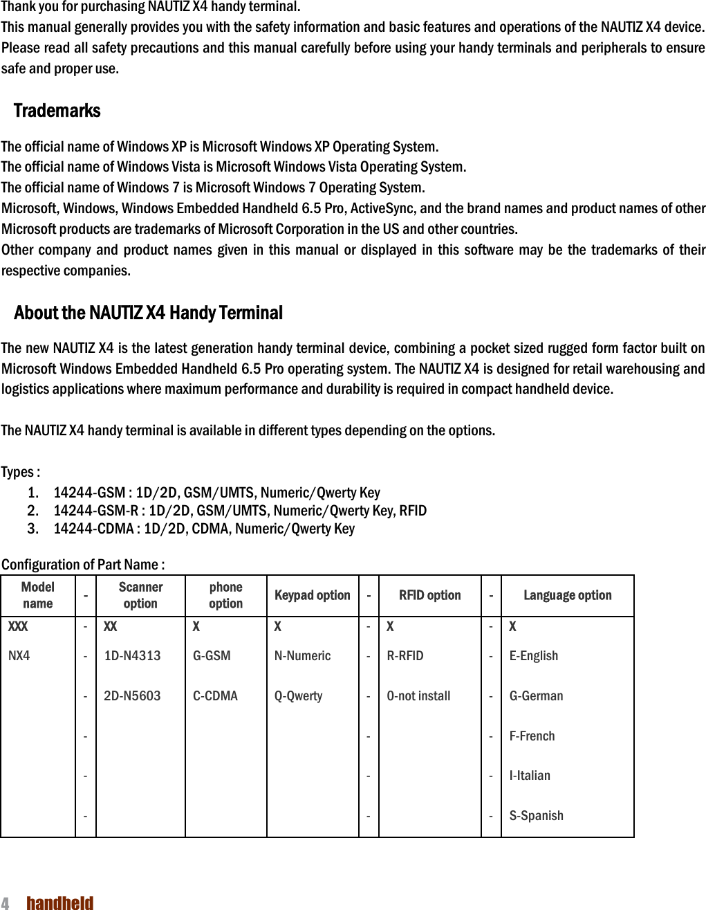 NAUTIZ X4 Manual 4  handheld     1. Introduction  Thank you for purchasing NAUTIZ X4 handy terminal.   This manual generally provides you with the safety information and basic features and operations of the NAUTIZ X4 device. Please read all safety precautions and this manual carefully before using your handy terminals and peripherals to ensure safe and proper use.    Trademarks  The official name of Windows XP is Microsoft Windows XP Operating System. The official name of Windows Vista is Microsoft Windows Vista Operating System. The official name of Windows 7 is Microsoft Windows 7 Operating System. Microsoft, Windows, Windows Embedded Handheld 6.5 Pro, ActiveSync, and the brand names and product names of other Microsoft products are trademarks of Microsoft Corporation in the US and other countries. Other  company  and  product  names  given  in  this  manual  or  displayed  in  this  software  may  be  the  trademarks  of  their respective companies.  About the NAUTIZ X4 Handy Terminal  The new NAUTIZ X4 is the latest generation handy terminal device, combining a pocket sized rugged form factor built on Microsoft Windows Embedded Handheld 6.5 Pro operating system. The NAUTIZ X4 is designed for retail warehousing and logistics applications where maximum performance and durability is required in compact handheld device.    The NAUTIZ X4 handy terminal is available in different types depending on the options.    Types :     1. 14244-GSM : 1D/2D, GSM/UMTS, Numeric/Qwerty Key 2. 14244-GSM-R : 1D/2D, GSM/UMTS, Numeric/Qwerty Key, RFID 3. 14244-CDMA : 1D/2D, CDMA, Numeric/Qwerty Key  Configuration of Part Name :   Model name - Scanner option phone option Keypad option - RFID option - Language option XXX - XX X X - X - X NX4 - 1D-N4313 G-GSM N-Numeric - R-RFID - E-English   - 2D-N5603 C-CDMA Q-Qwerty - 0-not install - G-German   -       -   - F-French   -       -   - I-Italian   -       -   - S-Spanish  