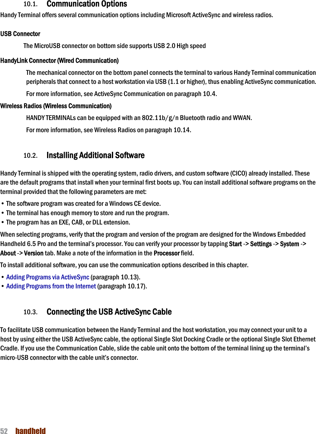 NAUTIZ X4 Manual 52  handheld  10. Communication  10.1. Communication Options  Handy Terminal offers several communication options including Microsoft ActiveSync and wireless radios.  USB Connector The MicroUSB connector on bottom side supports USB 2.0 High speed  HandyLink Connector (Wired Communication) The mechanical connector on the bottom panel connects the terminal to various Handy Terminal communication peripherals that connect to a host workstation via USB (1.1 or higher), thus enabling ActiveSync communication.  For more information, see ActiveSync Communication on paragraph 10.4. Wireless Radios (Wireless Communication) HANDY TERMINALs can be equipped with an 802.11b/g/n Bluetooth radio and WWAN.   For more information, see Wireless Radios on paragraph 10.14.  10.2. Installing Additional Software  Handy Terminal is shipped with the operating system, radio drivers, and custom software (CICO) already installed. These are the default programs that install when your terminal first boots up. You can install additional software programs on the terminal provided that the following parameters are met:  • The software program was created for a Windows CE device. • The terminal has enough memory to store and run the program. • The program has an EXE, CAB, or DLL extension. When selecting programs, verify that the program and version of the program are designed for the Windows Embedded Handheld 6.5 Pro and the terminal’s processor. You can verify your processor by tapping Start -&gt; Settings -&gt; System -&gt; About -&gt; Version tab. Make a note of the information in the Processor field.  To install additional software, you can use the communication options described in this chapter. • Adding Programs via ActiveSync (paragraph 10.13). • Adding Programs from the Internet (paragraph 10.17).  10.3. Connecting the USB ActiveSync Cable  To facilitate USB communication between the Handy Terminal and the host workstation, you may connect your unit to a host by using either the USB ActiveSync cable, the optional Single Slot Docking Cradle or the optional Single Slot Ethernet Cradle. If you use the Communication Cable, slide the cable unit onto the bottom of the terminal lining up the terminal’s micro-USB connector with the cable unit’s connector.    