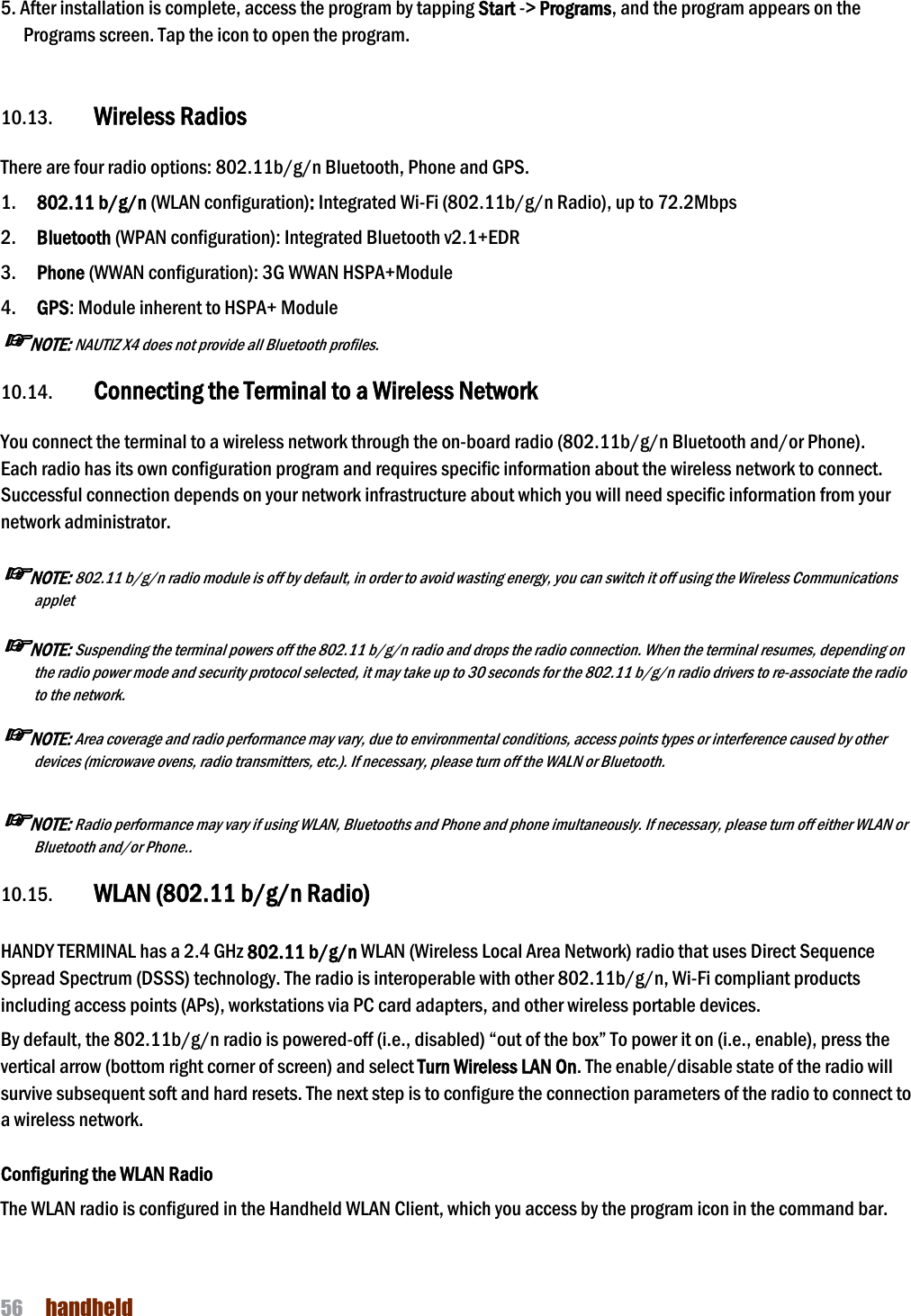 NAUTIZ X4 Manual 56  handheld  5. After installation is complete, access the program by tapping Start -&gt; Programs, and the program appears on the Programs screen. Tap the icon to open the program.    10.13. Wireless Radios  There are four radio options: 802.11b/g/n Bluetooth, Phone and GPS. 1.    802.11 b/g/n (WLAN configuration): Integrated Wi-Fi (802.11b/g/n Radio), up to 72.2Mbps 2.    Bluetooth (WPAN configuration): Integrated Bluetooth v2.1+EDR 3.    Phone (WWAN configuration): 3G WWAN HSPA+Module 4.    GPS: Module inherent to HSPA+ Module ☞NOTE: NAUTIZ X4 does not provide all Bluetooth profiles.    10.14. Connecting the Terminal to a Wireless Network  You connect the terminal to a wireless network through the on-board radio (802.11b/g/n Bluetooth and/or Phone). Each radio has its own configuration program and requires specific information about the wireless network to connect. Successful connection depends on your network infrastructure about which you will need specific information from your network administrator.  ☞NOTE: 802.11 b/g/n radio module is off by default, in order to avoid wasting energy, you can switch it off using the Wireless Communications applet  ☞NOTE: Suspending the terminal powers off the 802.11 b/g/n radio and drops the radio connection. When the terminal resumes, depending on the radio power mode and security protocol selected, it may take up to 30 seconds for the 802.11 b/g/n radio drivers to re-associate the radio to the network.  ☞NOTE: Area coverage and radio performance may vary, due to environmental conditions, access points types or interference caused by other devices (microwave ovens, radio transmitters, etc.). If necessary, please turn off the WALN or Bluetooth.  ☞NOTE: Radio performance may vary if using WLAN, Bluetooths and Phone and phone imultaneously. If necessary, please turn off either WLAN or Bluetooth and/or Phone..  10.15. WLAN (802.11 b/g/n Radio)   HANDY TERMINAL has a 2.4 GHz 802.11 b/g/n WLAN (Wireless Local Area Network) radio that uses Direct Sequence Spread Spectrum (DSSS) technology. The radio is interoperable with other 802.11b/g/n, Wi-Fi compliant products including access points (APs), workstations via PC card adapters, and other wireless portable devices.  By default, the 802.11b/g/n radio is powered-off (i.e., disabled) “out of the box” To power it on (i.e., enable), press the vertical arrow (bottom right corner of screen) and select Turn Wireless LAN On. The enable/disable state of the radio will survive subsequent soft and hard resets. The next step is to configure the connection parameters of the radio to connect to a wireless network.  Configuring the WLAN Radio The WLAN radio is configured in the Handheld WLAN Client, which you access by the program icon in the command bar.  