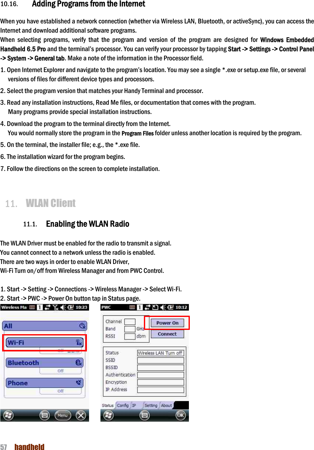 NAUTIZ X4 Manual 57  handheld  10.16. Adding Programs from the Internet  When you have established a network connection (whether via Wireless LAN, Bluetooth, or activeSync), you can access the Internet and download additional software programs. When  selecting  programs,  verify  that  the  program  and  version  of  the  program  are  designed  for  Windows Embedded Handheld 6.5 Pro and the terminal’s processor. You can verify your processor by tapping Start -&gt; Settings -&gt; Control Panel -&gt; System -&gt; General tab. Make a note of the information in the Processor field.  1. Open Internet Explorer and navigate to the program’s location. You may see a single *.exe or setup.exe file, or several versions of files for different device types and processors.  2. Select the program version that matches your Handy Terminal and processor. 3. Read any installation instructions, Read Me files, or documentation that comes with the program. Many programs provide special installation instructions. 4. Download the program to the terminal directly from the Internet. You would normally store the program in the Program Files folder unless another location is required by the program.  5. On the terminal, the installer file; e.g., the *.exe file. 6. The installation wizard for the program begins. 7. Follow the directions on the screen to complete installation.   11. WLAN Client  11.1. Enabling the WLAN Radio  The WLAN Driver must be enabled for the radio to transmit a signal.   You cannot connect to a network unless the radio is enabled. There are two ways in order to enable WLAN Driver, Wi-Fi Turn on/off from Wireless Manager and from PWC Control.  1. Start -&gt; Setting -&gt; Connections -&gt; Wireless Manager -&gt; Select Wi-Fi. 2. Start -&gt; PWC -&gt; Power On button tap in Status page.          