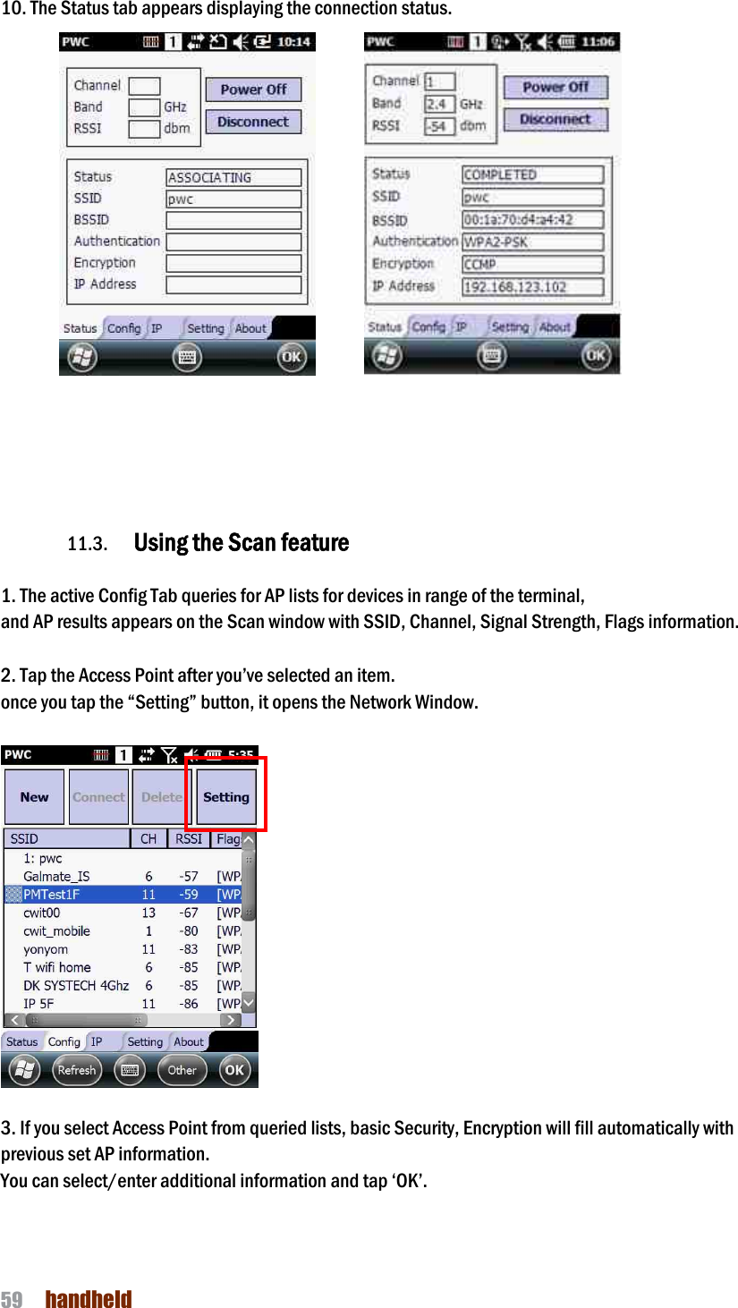 NAUTIZ X4 Manual 59  handheld  10. The Status tab appears displaying the connection status.                    11.3. Using the Scan feature  1. The active Config Tab queries for AP lists for devices in range of the terminal, and AP results appears on the Scan window with SSID, Channel, Signal Strength, Flags information.  2. Tap the Access Point after you’ve selected an item. once you tap the “Setting” button, it opens the Network Window.    3. If you select Access Point from queried lists, basic Security, Encryption will fill automatically with   previous set AP information.   You can select/enter additional information and tap ‘OK’.  