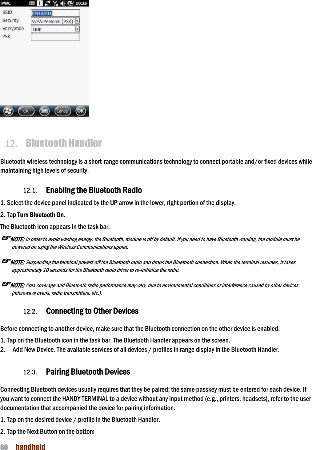 NAUTIZ X4 Manual 60  handheld     12. Bluetooth Handler  Bluetooth wireless technology is a short-range communications technology to connect portable and/or fixed devices while maintaining high levels of security.  12.1. Enabling the Bluetooth Radio  1. Select the device panel indicated by the UP arrow in the lower, right portion of the display. 2. Tap Turn Bluetooth On. The Bluetooth icon appears in the task bar. ☞NOTE: In order to avoid wasting energy, the Bluetooth, module is off by default. If you need to have Bluetooth working, the module must be powered on using the Wireless Communications applet.  ☞NOTE: Suspending the terminal powers off the Bluetooth radio and drops the Bluetooth connection. When the terminal resumes, it takes approximately 10 seconds for the Bluetooth radio driver to re-initialize the radio.  ☞NOTE: Area coverage and Bluetooth radio performance may vary, due to environmental conditions or interference caused by other devices (microwave ovens, radio transmitters, etc.).  12.2. Connecting to Other Devices  Before connecting to another device, make sure that the Bluetooth connection on the other device is enabled.  1. Tap on the Bluetooth icon in the task bar. The Bluetooth Handler appears on the screen. 2.    Add New Device. The available services of all devices / profiles in range display in the Bluetooth Handler.  12.3. Pairing Bluetooth Devices  Connecting Bluetooth devices usually requires that they be paired; the same passkey must be entered for each device. If you want to connect the HANDY TERMINAL to a device without any input method (e.g., printers, headsets), refer to the user documentation that accompanied the device for pairing information.  1. Tap on the desired device / profile in the Bluetooth Handler. 2. Tap the Next Button on the bottom 
