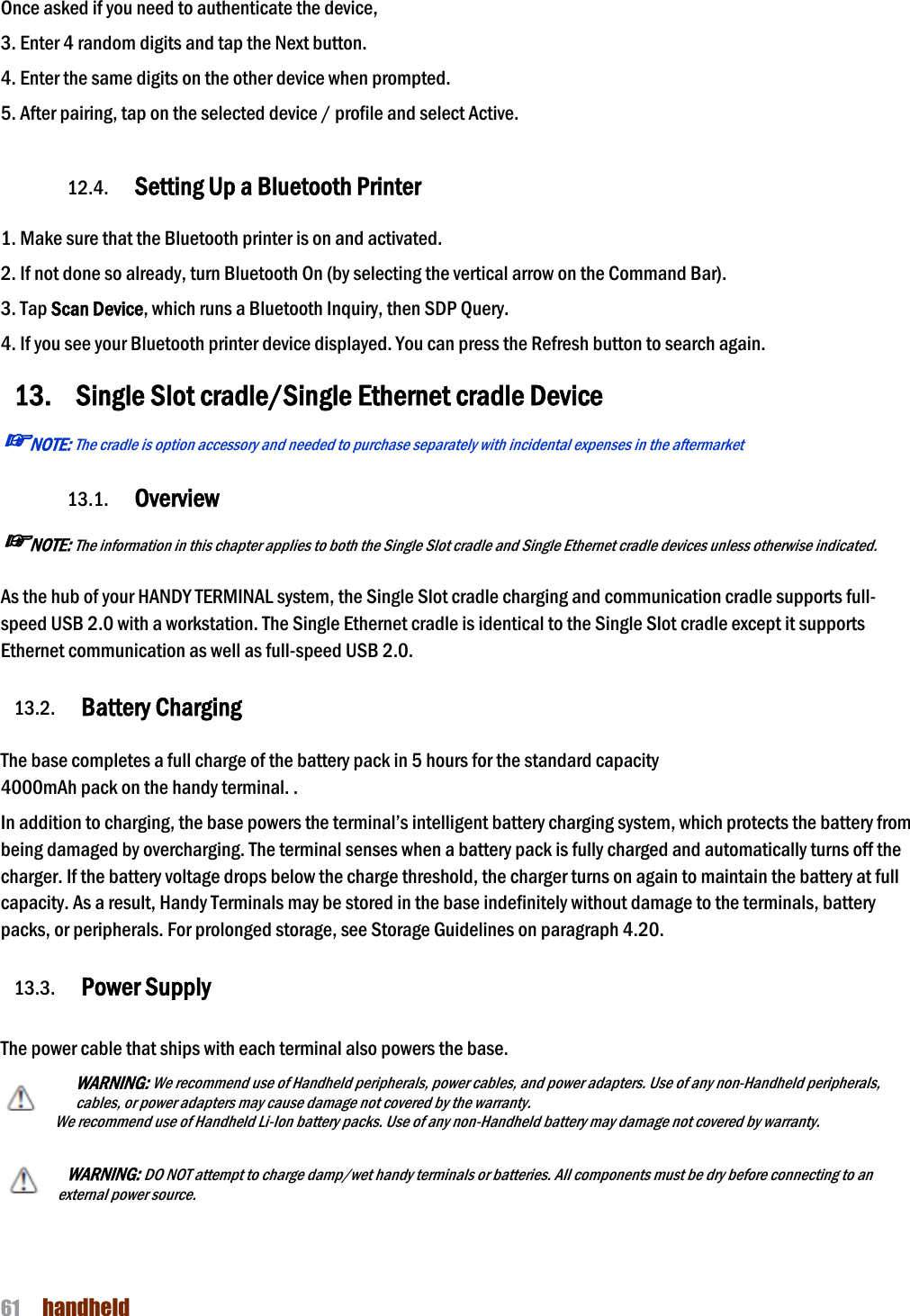 NAUTIZ X4 Manual 61  handheld  Once asked if you need to authenticate the device, 3. Enter 4 random digits and tap the Next button. 4. Enter the same digits on the other device when prompted. 5. After pairing, tap on the selected device / profile and select Active.  12.4. Setting Up a Bluetooth Printer  1. Make sure that the Bluetooth printer is on and activated. 2. If not done so already, turn Bluetooth On (by selecting the vertical arrow on the Command Bar). 3. Tap Scan Device, which runs a Bluetooth Inquiry, then SDP Query. 4. If you see your Bluetooth printer device displayed. You can press the Refresh button to search again. 13. Single Slot cradle/Single Ethernet cradle Device ☞NOTE: The cradle is option accessory and needed to purchase separately with incidental expenses in the aftermarket  13.1. Overview ☞NOTE: The information in this chapter applies to both the Single Slot cradle and Single Ethernet cradle devices unless otherwise indicated.  As the hub of your HANDY TERMINAL system, the Single Slot cradle charging and communication cradle supports full-speed USB 2.0 with a workstation. The Single Ethernet cradle is identical to the Single Slot cradle except it supports Ethernet communication as well as full-speed USB 2.0.  13.2. Battery Charging  The base completes a full charge of the battery pack in 5 hours for the standard capacity 4000mAh pack on the handy terminal. . In addition to charging, the base powers the terminal’s intelligent battery charging system, which protects the battery from being damaged by overcharging. The terminal senses when a battery pack is fully charged and automatically turns off the charger. If the battery voltage drops below the charge threshold, the charger turns on again to maintain the battery at full capacity. As a result, Handy Terminals may be stored in the base indefinitely without damage to the terminals, battery packs, or peripherals. For prolonged storage, see Storage Guidelines on paragraph 4.20.    13.3. Power Supply  The power cable that ships with each terminal also powers the base. WARNING: We recommend use of Handheld peripherals, power cables, and power adapters. Use of any non-Handheld peripherals, cables, or power adapters may cause damage not covered by the warranty. We recommend use of Handheld Li-Ion battery packs. Use of any non-Handheld battery may damage not covered by warranty.    WARNING: DO NOT attempt to charge damp/wet handy terminals or batteries. All components must be dry before connecting to an external power source. 