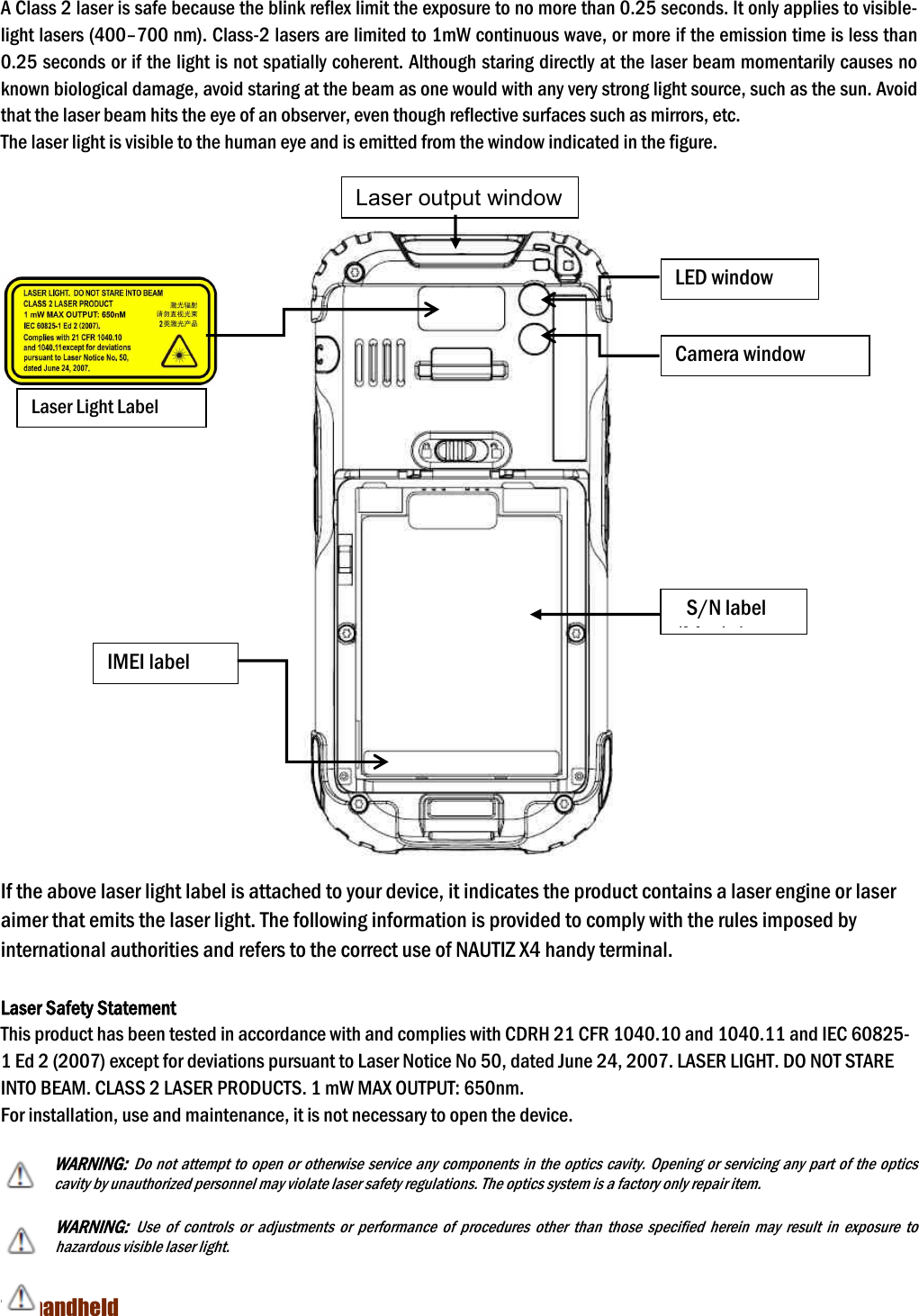NAUTIZ X4 Manual 7  handheld  A Class 2 laser is safe because the blink reflex limit the exposure to no more than 0.25 seconds. It only applies to visible-light lasers (400–700 nm). Class-2 lasers are limited to 1mW continuous wave, or more if the emission time is less than 0.25 seconds or if the light is not spatially coherent. Although staring directly at the laser beam momentarily causes no known biological damage, avoid staring at the beam as one would with any very strong light source, such as the sun. Avoid that the laser beam hits the eye of an observer, even though reflective surfaces such as mirrors, etc. The laser light is visible to the human eye and is emitted from the window indicated in the figure.    If the above laser light label is attached to your device, it indicates the product contains a laser engine or laser aimer that emits the laser light. The following information is provided to comply with the rules imposed by international authorities and refers to the correct use of NAUTIZ X4 handy terminal.    Laser Safety Statement This product has been tested in accordance with and complies with CDRH 21 CFR 1040.10 and 1040.11 and IEC 60825-1 Ed 2 (2007) except for deviations pursuant to Laser Notice No 50, dated June 24, 2007. LASER LIGHT. DO NOT STARE INTO BEAM. CLASS 2 LASER PRODUCTS. 1 mW MAX OUTPUT: 650nm. For installation, use and maintenance, it is not necessary to open the device.  WARNING: Do not attempt to open or otherwise service any components in the optics cavity. Opening or servicing any part of the optics cavity by unauthorized personnel may violate laser safety regulations. The optics system is a factory only repair item.  WARNING: Use  of  controls  or  adjustments  or  performance  of  procedures  other  than  those  specified  herein  may  result  in  exposure  to hazardous visible laser light.    Laser output window LED window Camera window S/N label (Model IMEI label Laser Light Label 