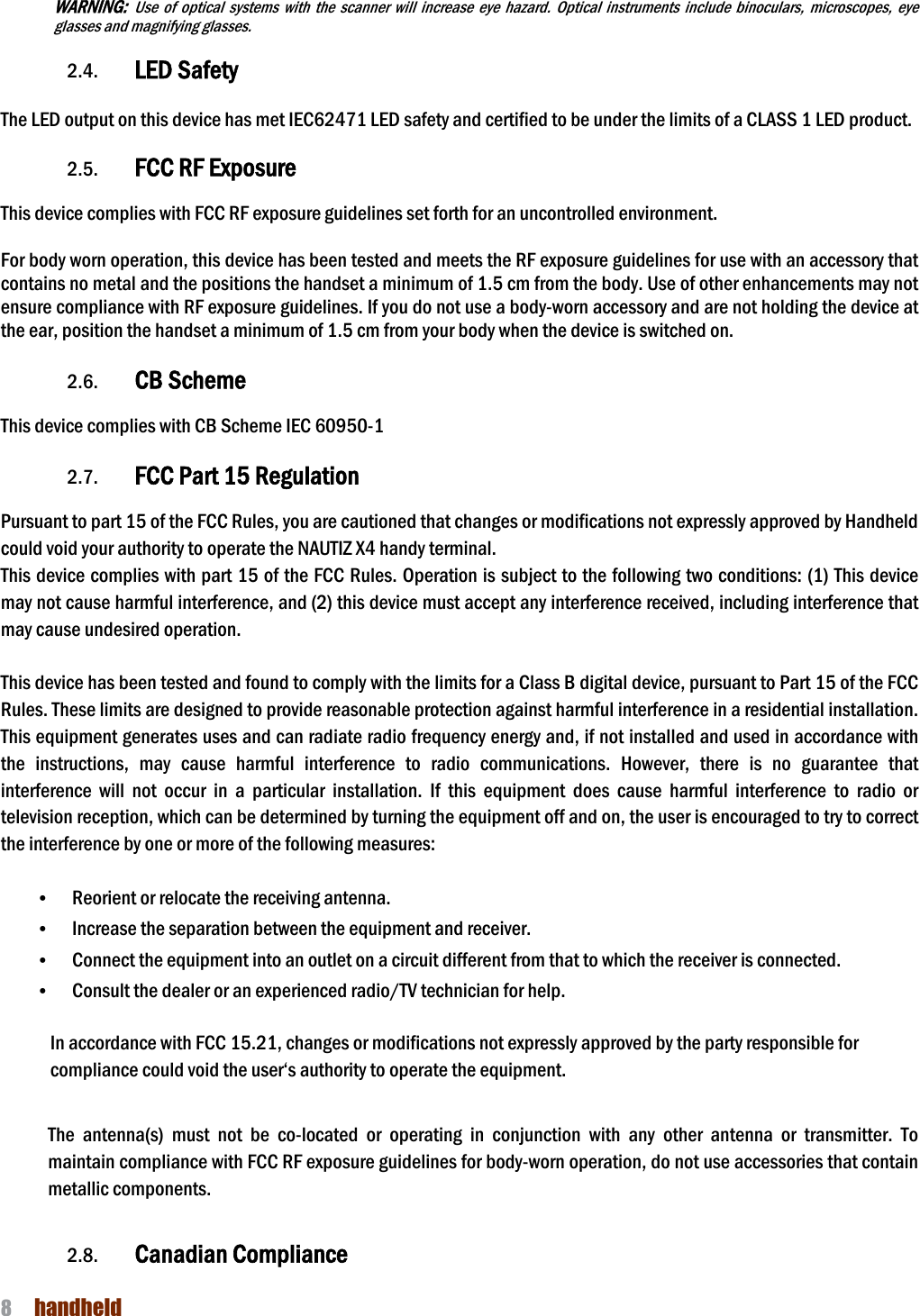 NAUTIZ X4 Manual 8  handheld  WARNING: Use  of  optical  systems  with  the  scanner  will  increase  eye  hazard.  Optical  instruments  include  binoculars,  microscopes,  eye glasses and magnifying glasses.  2.4. LED Safety    The LED output on this device has met IEC62471 LED safety and certified to be under the limits of a CLASS 1 LED product.    2.5. FCC RF Exposure    This device complies with FCC RF exposure guidelines set forth for an uncontrolled environment.    For body worn operation, this device has been tested and meets the RF exposure guidelines for use with an accessory that contains no metal and the positions the handset a minimum of 1.5 cm from the body. Use of other enhancements may not ensure compliance with RF exposure guidelines. If you do not use a body-worn accessory and are not holding the device at the ear, position the handset a minimum of 1.5 cm from your body when the device is switched on.  2.6. CB Scheme    This device complies with CB Scheme IEC 60950-1                                                                                                                              2.7. FCC Part 15 Regulation  Pursuant to part 15 of the FCC Rules, you are cautioned that changes or modifications not expressly approved by Handheld could void your authority to operate the NAUTIZ X4 handy terminal.   This device complies with part 15 of the FCC Rules. Operation is subject to the following two conditions: (1) This device may not cause harmful interference, and (2) this device must accept any interference received, including interference that may cause undesired operation.  This device has been tested and found to comply with the limits for a Class B digital device, pursuant to Part 15 of the FCC Rules. These limits are designed to provide reasonable protection against harmful interference in a residential installation. This equipment generates uses and can radiate radio frequency energy and, if not installed and used in accordance with the  instructions,  may  cause  harmful  interference  to  radio  communications.  However,  there  is  no  guarantee  that interference  will  not  occur  in  a  particular  installation.  If  this  equipment  does  cause  harmful  interference  to  radio  or television reception, which can be determined by turning the equipment off and on, the user is encouraged to try to correct the interference by one or more of the following measures:  • Reorient or relocate the receiving antenna. • Increase the separation between the equipment and receiver. • Connect the equipment into an outlet on a circuit different from that to which the receiver is connected. • Consult the dealer or an experienced radio/TV technician for help.  In accordance with FCC 15.21, changes or modifications not expressly approved by the party responsible for compliance could void the user‘s authority to operate the equipment.  The  antenna(s)  must  not  be  co-located  or  operating  in  conjunction  with  any  other  antenna  or  transmitter.  To maintain compliance with FCC RF exposure guidelines for body-worn operation, do not use accessories that contain metallic components.    2.8. Canadian Compliance  