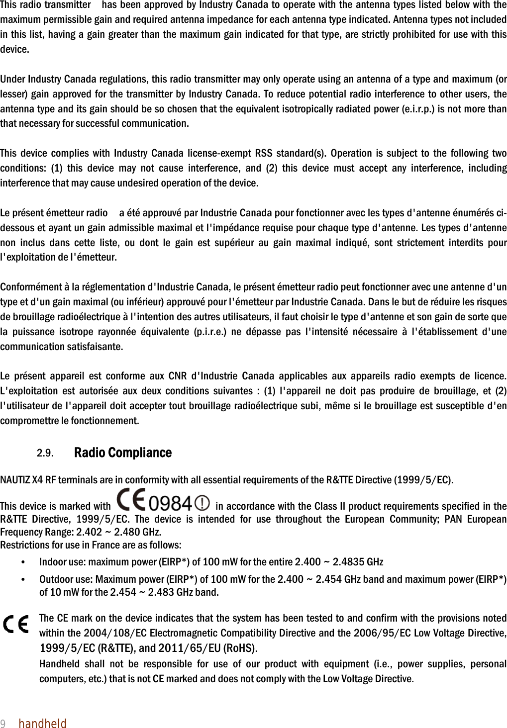 NAUTIZ X4 Manual 9  handheld  This radio transmitter    has been approved by Industry Canada to operate with the antenna types listed below with the maximum permissible gain and required antenna impedance for each antenna type indicated. Antenna types not included in this list, having a gain greater than the maximum gain indicated for that type, are strictly prohibited for use with this device.   Under Industry Canada regulations, this radio transmitter may only operate using an antenna of a type and maximum (or lesser) gain approved for the transmitter by Industry Canada. To reduce potential radio interference to other users, the antenna type and its gain should be so chosen that the equivalent isotropically radiated power (e.i.r.p.) is not more than that necessary for successful communication.    This device complies with Industry Canada license-exempt RSS standard(s). Operation is subject to the following two conditions: (1) this device may not cause interference, and (2) this device must accept any interference, including interference that may cause undesired operation of the device.    Le présent émetteur radio    a été approuvé par Industrie Canada pour fonctionner avec les types d&apos;antenne énumérés ci-dessous et ayant un gain admissible maximal et l&apos;impédance requise pour chaque type d&apos;antenne. Les types d&apos;antenne non inclus dans cette liste, ou dont le gain est supérieur au gain maximal indiqué, sont strictement interdits pour l&apos;exploitation de l&apos;émetteur.    Conformément à la réglementation d&apos;Industrie Canada, le présent émetteur radio peut fonctionner avec une antenne d&apos;un type et d&apos;un gain maximal (ou inférieur) approuvé pour l&apos;émetteur par Industrie Canada. Dans le but de réduire les risques de brouillage radioélectrique à l&apos;intention des autres utilisateurs, il faut choisir le type d&apos;antenne et son gain de sorte que la puissance isotrope rayonnée équivalente (p.i.r.e.) ne dépasse pas l&apos;intensité nécessaire à l&apos;établissement d&apos;une communication satisfaisante.    Le présent appareil est conforme aux CNR d&apos;Industrie Canada applicables aux appareils radio exempts de licence. L&apos;exploitation est autorisée aux deux conditions suivantes : (1) l&apos;appareil ne doit pas produire de brouillage, et (2) l&apos;utilisateur de l&apos;appareil doit accepter tout brouillage radioélectrique subi, même si le brouillage est susceptible d&apos;en compromettre le fonctionnement.    2.9. Radio Compliance    NAUTIZ X4 RF terminals are in conformity with all essential requirements of the R&amp;TTE Directive (1999/5/EC).   This device is marked with    in accordance with the Class II product requirements specified in the R&amp;TTE Directive, 1999/5/EC. The device is intended for use throughout the European Community; PAN European Frequency Range: 2.402 ~ 2.480 GHz. Restrictions for use in France are as follows: • Indoor use: maximum power (EIRP*) of 100 mW for the entire 2.400 ~ 2.4835 GHz   • Outdoor use: Maximum power (EIRP*) of 100 mW for the 2.400 ~ 2.454 GHz band and maximum power (EIRP*) of 10 mW for the 2.454 ~ 2.483 GHz band.    The CE mark on the device indicates that the system has been tested to and confirm with the provisions noted within the 2004/108/EC Electromagnetic Compatibility Directive and the 2006/95/EC Low Voltage Directive, 1999/5/EC (R&amp;TTE), and 2011/65/EU (RoHS). Handheld shall not be responsible for use of our product with equipment (i.e., power supplies, personal computers, etc.) that is not CE marked and does not comply with the Low Voltage Directive.     