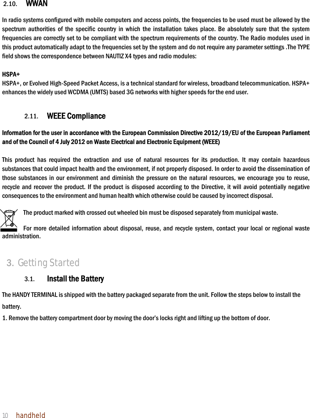 NAUTIZ X4 Manual 10  handheld     2.10. WWAN   In radio systems configured with mobile computers and access points, the frequencies to be used must be allowed by the spectrum authorities of the specific country in which the installation takes place. Be absolutely sure that the system frequencies are correctly set to be compliant with the spectrum requirements of the country. The Radio modules used in this product automatically adapt to the frequencies set by the system and do not require any parameter settings .The TYPE field shows the correspondence between NAUTIZ X4 types and radio modules:  HSPA+ HSPA+, or Evolved High-Speed Packet Access, is a technical standard for wireless, broadband telecommunication. HSPA+ enhances the widely used WCDMA (UMTS) based 3G networks with higher speeds for the end user.   2.11. WEEE Compliance  Information for the user in accordance with the European Commission Directive 2012/19/EU of the European Parliament and of the Council of 4 July 2012 on Waste Electrical and Electronic Equipment (WEEE)  This product has required the extraction and use of natural resources for its production. It may contain hazardous substances that could impact health and the environment, if not properly disposed. In order to avoid the dissemination of those substances in our environment and diminish the pressure on the natural resources, we encourage you to reuse, recycle and recover the product. If the product is disposed according to the Directive, it will avoid potentially negative consequences to the environment and human health which otherwise could be caused by incorrect disposal.  The product marked with crossed out wheeled bin must be disposed separately from municipal waste.    For more detailed information about disposal, reuse, and recycle system, contact your local or regional waste administration.   3. Getting Started  3.1. Install the Battery  The HANDY TERMINAL is shipped with the battery packaged separate from the unit. Follow the steps below to install the battery. 1. Remove the battery compartment door by moving the door’s locks right and lifting up the bottom of door.   