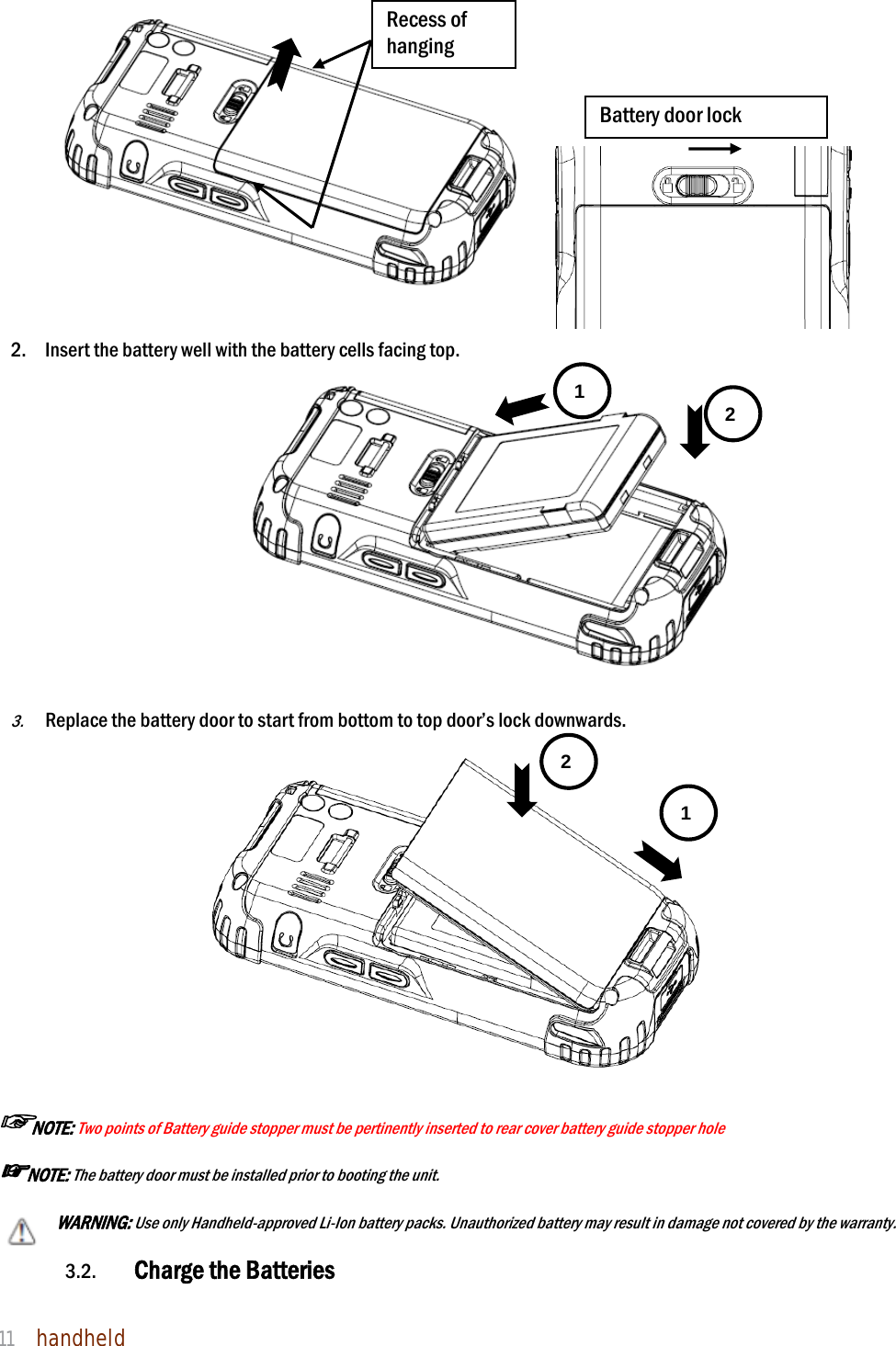 NAUTIZ X4 Manual 11  handheld      2. Insert the battery well with the battery cells facing top.  3. Replace the battery door to start from bottom to top door’s lock downwards.  ☞NOTE: Two points of Battery guide stopper must be pertinently inserted to rear cover battery guide stopper hole    ☞NOTE: The battery door must be installed prior to booting the unit. WARNING: Use only Handheld-approved Li-Ion battery packs. Unauthorized battery may result in damage not covered by the warranty.  3.2. Charge the Batteries    Battery door lock 1  2 Recess of hanging 1 2 