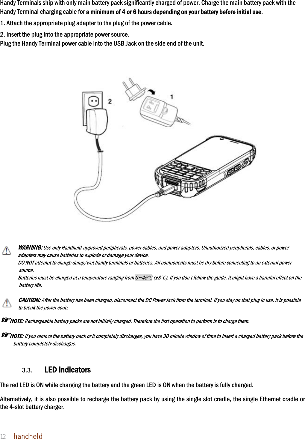 NAUTIZ X4 Manual 12  handheld  Handy Terminals ship with only main battery pack significantly charged of power. Charge the main battery pack with the Handy Terminal charging cable for a minimum of 4 or 6 hours depending on your battery before initial use.  1. Attach the appropriate plug adapter to the plug of the power cable.  2. Insert the plug into the appropriate power source. Plug the Handy Terminal power cable into the USB Jack on the side end of the unit.       WARNING: Use only Handheld-approved peripherals, power cables, and power adapters. Unauthorized peripherals, cables, or power adapters may cause batteries to explode or damage your device.   DO NOT attempt to charge damp/wet handy terminals or batteries. All components must be dry before connecting to an external power source.  Batteries must be charged at a temperature ranging from 0~45Ԩ (±3Ԩ). If you don’t follow the guide, it might have a harmful effect on the battery life.  CAUTION: After the battery has been charged, disconnect the DC Power Jack from the terminal. If you stay on that plug in use, it is possible to break the power code. ☞NOTE: Rechargeable battery packs are not initially charged. Therefore the first operation to perform is to charge them.  ☞NOTE: If you remove the battery pack or it completely discharges, you have 30 minute window of time to insert a charged battery pack before the battery completely discharges.    3.3. LED Indicators  The red LED is ON while charging the battery and the green LED is ON when the battery is fully charged.    Alternatively, it is also possible to recharge the battery pack by using the single slot cradle, the single Ethernet cradle or the 4-slot battery charger.  