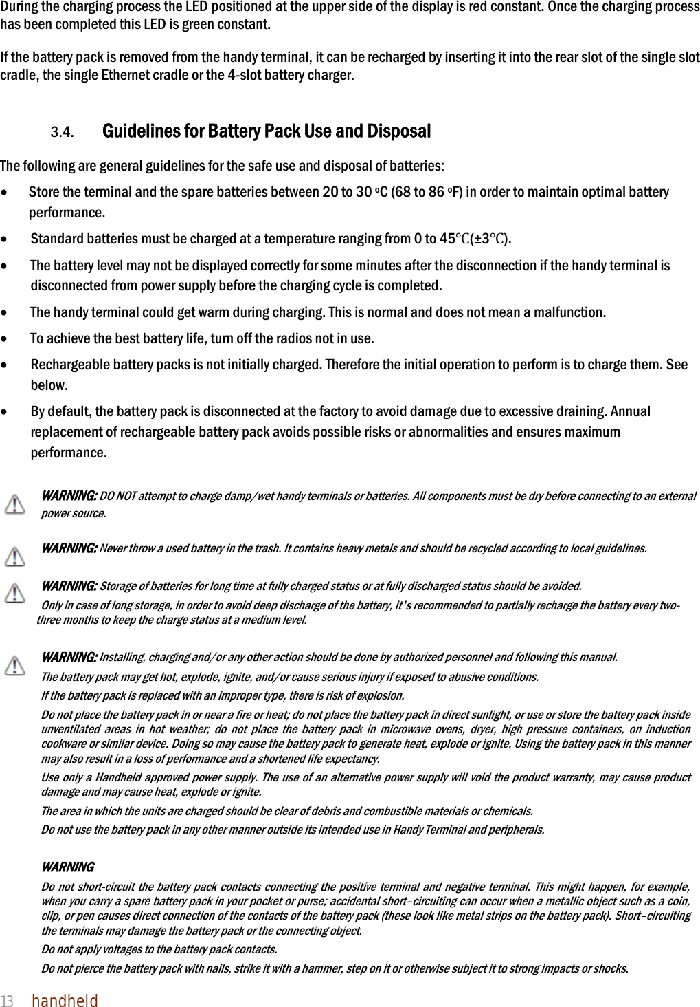 NAUTIZ X4 Manual 13  handheld  During the charging process the LED positioned at the upper side of the display is red constant. Once the charging process has been completed this LED is green constant.  If the battery pack is removed from the handy terminal, it can be recharged by inserting it into the rear slot of the single slot cradle, the single Ethernet cradle or the 4-slot battery charger.     3.4. Guidelines for Battery Pack Use and Disposal  The following are general guidelines for the safe use and disposal of batteries:  Store the terminal and the spare batteries between 20 to 30 ºC (68 to 86 ºF) in order to maintain optimal battery performance.   Standard batteries must be charged at a temperature ranging from 0 to 45Ԩ(±3Ԩ).  The battery level may not be displayed correctly for some minutes after the disconnection if the handy terminal is disconnected from power supply before the charging cycle is completed.    The handy terminal could get warm during charging. This is normal and does not mean a malfunction.  To achieve the best battery life, turn off the radios not in use.  Rechargeable battery packs is not initially charged. Therefore the initial operation to perform is to charge them. See below.  By default, the battery pack is disconnected at the factory to avoid damage due to excessive draining. Annual replacement of rechargeable battery pack avoids possible risks or abnormalities and ensures maximum performance.  WARNING: DO NOT attempt to charge damp/wet handy terminals or batteries. All components must be dry before connecting to an external power source.  WARNING: Never throw a used battery in the trash. It contains heavy metals and should be recycled according to local guidelines.  WARNING: Storage of batteries for long time at fully charged status or at fully discharged status should be avoided. Only in case of long storage, in order to avoid deep discharge of the battery, it&apos;s recommended to partially recharge the battery every two-three months to keep the charge status at a medium level.   WARNING: Installing, charging and/or any other action should be done by authorized personnel and following this manual. The battery pack may get hot, explode, ignite, and/or cause serious injury if exposed to abusive conditions. If the battery pack is replaced with an improper type, there is risk of explosion. Do not place the battery pack in or near a fire or heat; do not place the battery pack in direct sunlight, or use or store the battery pack inside unventilated areas in hot weather; do not place the battery pack in microwave ovens, dryer, high pressure containers, on induction cookware or similar device. Doing so may cause the battery pack to generate heat, explode or ignite. Using the battery pack in this manner may also result in a loss of performance and a shortened life expectancy. Use only a Handheld approved power supply. The use of an alternative power supply will void the product warranty, may cause product damage and may cause heat, explode or ignite. The area in which the units are charged should be clear of debris and combustible materials or chemicals. Do not use the battery pack in any other manner outside its intended use in Handy Terminal and peripherals.    WARNING     Do not short-circuit the battery pack contacts connecting the positive terminal and negative terminal. This might happen, for example, when you carry a spare battery pack in your pocket or purse; accidental short–circuiting can occur when a metallic object such as a coin, clip, or pen causes direct connection of the contacts of the battery pack (these look like metal strips on the battery pack). Short–circuiting the terminals may damage the battery pack or the connecting object. Do not apply voltages to the battery pack contacts. Do not pierce the battery pack with nails, strike it with a hammer, step on it or otherwise subject it to strong impacts or shocks. 