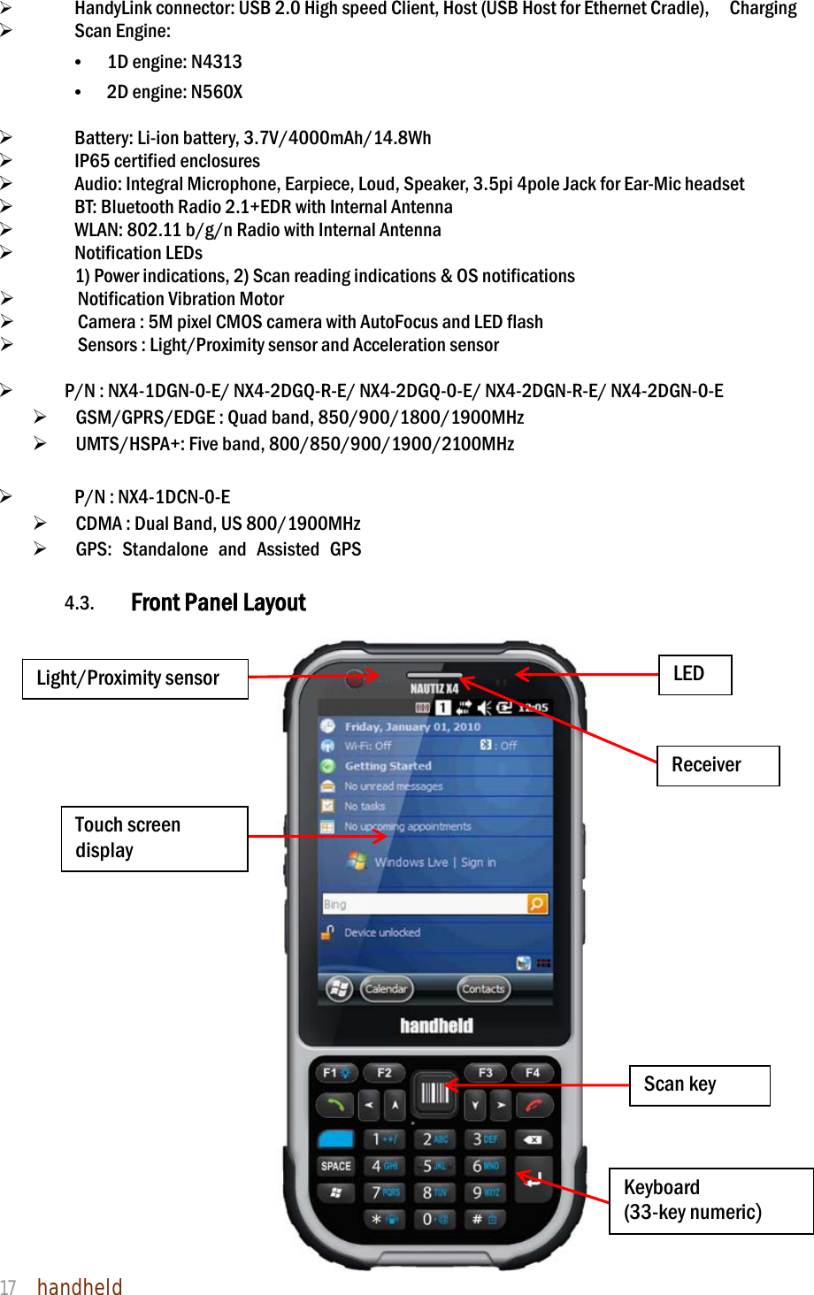 NAUTIZ X4 Manual 17  handheld     HandyLink connector: USB 2.0 High speed Client, Host (USB Host for Ethernet Cradle),    Charging   Scan Engine: • 1D engine: N4313 • 2D engine: N560X     Battery: Li-ion battery, 3.7V/4000mAh/14.8Wh    IP65 certified enclosures      Audio: Integral Microphone, Earpiece, Loud, Speaker, 3.5pi 4pole Jack for Ear-Mic headset    BT: Bluetooth Radio 2.1+EDR with Internal Antenna    WLAN: 802.11 b/g/n Radio with Internal Antenna   Notification LEDs 1) Power indications, 2) Scan reading indications &amp; OS notifications  Notification Vibration Motor  Camera : 5M pixel CMOS camera with AutoFocus and LED flash  Sensors : Light/Proximity sensor and Acceleration sensor   P/N : NX4-1DGN-0-E/ NX4-2DGQ-R-E/ NX4-2DGQ-0-E/ NX4-2DGN-R-E/ NX4-2DGN-0-E    GSM/GPRS/EDGE : Quad band, 850/900/1800/1900MHz    UMTS/HSPA+: Five band, 800/850/900/1900/2100MHz     P/N : NX4-1DCN-0-E      CDMA : Dual Band, US 800/1900MHz   GPS: Standalone and Assisted GPS  4.3. Front Panel Layout                          Touch screen display Light/Proximity sensor Receiver LED Scan key Keyboard (33-key numeric) 