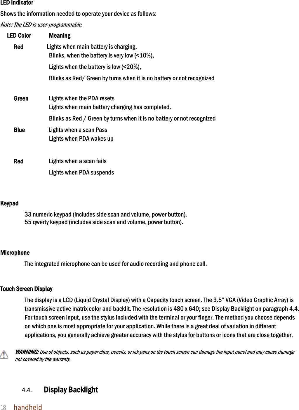 NAUTIZ X4 Manual 18  handheld    LED Indicator Shows the information needed to operate your device as follows:   Note: The LED is user-programmable. LED Color    Meaning Red       Lights when main battery is charging. Blinks, when the battery is very low (&lt;10%), Lights when the battery is low (&lt;20%), Blinks as Red/ Green by turns when it is no battery or not recognized    Green    Lights when the PDA resets Lights when main battery charging has completed. Blinks as Red / Green by turns when it is no battery or not recognized   Blue       Lights when a scan Pass Lights when PDA wakes up   Red        Lights when a scan fails Lights when PDA suspends                 Keypad 33 numeric keypad (includes side scan and volume, power button).   55 qwerty keypad (includes side scan and volume, power button).    Microphone The integrated microphone can be used for audio recording and phone call.    Touch Screen Display The display is a LCD (Liquid Crystal Display) with a Capacity touch screen. The 3.5” VGA (Video Graphic Array) is transmissive active matrix color and backlit. The resolution is 480 x 640; see Display Backlight on paragraph 4.4. For touch screen input, use the stylus included with the terminal or your finger. The method you choose depends on which one is most appropriate for your application. While there is a great deal of variation in different applications, you generally achieve greater accuracy with the stylus for buttons or icons that are close together.  WARNING: Use of objects, such as paper clips, pencils, or ink pens on the touch screen can damage the input panel and may cause damage not covered by the warranty.    4.4. Display Backlight  