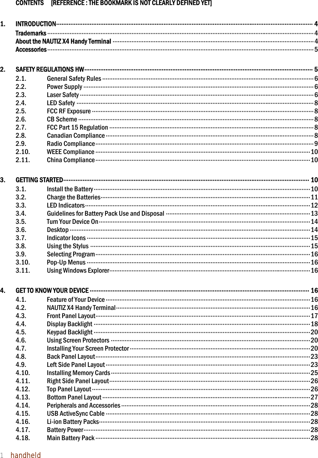 NAUTIZ X4 Manual 1  handheld    CONTENTS    [REFERENCE : THE BOOKMARK IS NOT CLEARLY DEFINED YET] 1. INTRODUCTION ·················································································································································· 4 Trademarks ··························································································································································· 4 About the NAUTIZ X4 Handy Terminal ····················································································································· 4 Accessories ··························································································································································· 5 2. SAFETY REGULATIONS HW ·································································································································· 5 2.1. General Safety Rules ··························································································································· 6 2.2. Power Supply ······································································································································ 6 2.3. Laser Safety ········································································································································ 6 2.4. LED Safety ·········································································································································· 8 2.5. FCC RF Exposure ································································································································· 8 2.6. CB Scheme ········································································································································· 8 2.7.  FCC Part 15 Regulation ······················································································································· 8 2.8. Canadian Compliance ························································································································· 8 2.9. Radio Compliance ······························································································································· 9 2.10. WEEE Compliance ····························································································································· 10 2.11. China Compliance ····························································································································· 10 3. GETTING STARTED ············································································································································ 10 3.1. Install the Battery ······························································································································ 10 3.2. Charge the Batteries ·························································································································· 11 3.3. LED Indicators ··································································································································· 12 3.4. Guidelines for Battery Pack Use and Disposal ···················································································· 13 3.5. Turn Your Device On ··························································································································· 14 3.6. Desktop ············································································································································ 14 3.7. Indicator Icons ·································································································································· 15 3.8. Using the Stylus ································································································································ 15 3.9. Selecting Program ····························································································································· 16 3.10. Pop-Up Menus ·································································································································· 16 3.11.  Using Windows Explorer ····················································································································· 16 4.  GET TO KNOW YOUR DEVICE ····························································································································· 16 4.1. Feature of Your Device ······················································································································· 16 4.2. NAUTIZ X4 Handy Terminal ················································································································· 16 4.3. Front Panel Layout ····························································································································· 17 4.4. Display Backlight ······························································································································ 18 4.5. Keypad Backlight ······························································································································ 20 4.6. Using Screen Protectors ···················································································································· 20 4.7. Installing Your Screen Protector ········································································································· 20 4.8. Back Panel Layout ····························································································································· 23 4.9. Left Side Panel Layout ······················································································································· 23 4.10. Installing Memory Cards ···················································································································· 25 4.11.  Right Side Panel Layout ····················································································································· 26 4.12. Top Panel Layout ······························································································································· 26 4.13.  Bottom Panel Layout ························································································································· 27 4.14. Peripherals and Accessories ·············································································································· 28 4.15.  USB ActiveSync Cable ······················································································································· 28 4.16. Li-ion Battery Packs ··························································································································· 28 4.17. Battery Power ···································································································································· 28 4.18. Main Battery Pack ····························································································································· 28 