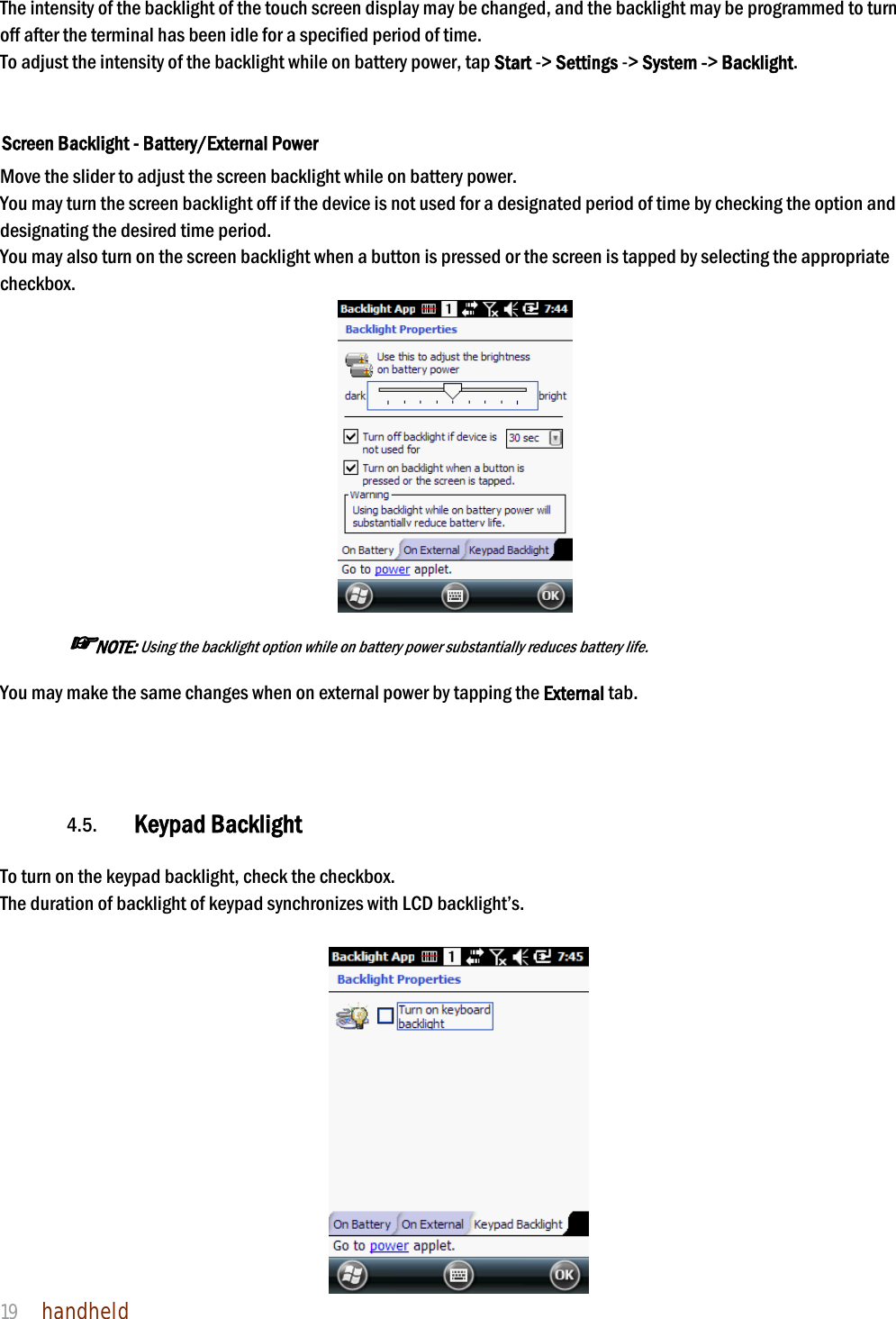 NAUTIZ X4 Manual 19  handheld  The intensity of the backlight of the touch screen display may be changed, and the backlight may be programmed to turn off after the terminal has been idle for a specified period of time. To adjust the intensity of the backlight while on battery power, tap Start -&gt; Settings -&gt; System -&gt; Backlight.   Screen Backlight - Battery/External Power  Move the slider to adjust the screen backlight while on battery power.  You may turn the screen backlight off if the device is not used for a designated period of time by checking the option and designating the desired time period. You may also turn on the screen backlight when a button is pressed or the screen is tapped by selecting the appropriate checkbox.   ☞NOTE: Using the backlight option while on battery power substantially reduces battery life.  You may make the same changes when on external power by tapping the External tab.       4.5. Keypad Backlight  To turn on the keypad backlight, check the checkbox. The duration of backlight of keypad synchronizes with LCD backlight’s.   