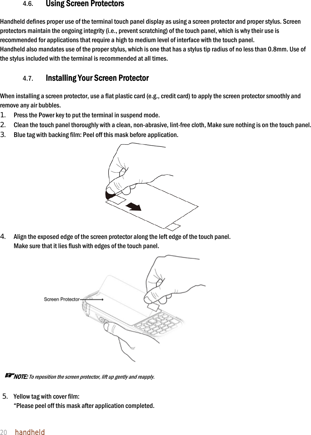 NAUTIZ X4 Manual 20  handheld    4.6. Using Screen Protectors  Handheld defines proper use of the terminal touch panel display as using a screen protector and proper stylus. Screen protectors maintain the ongoing integrity (i.e., prevent scratching) of the touch panel, which is why their use is recommended for applications that require a high to medium level of interface with the touch panel.   Handheld also mandates use of the proper stylus, which is one that has a stylus tip radius of no less than 0.8mm. Use of the stylus included with the terminal is recommended at all times.  4.7. Installing Your Screen Protector  When installing a screen protector, use a flat plastic card (e.g., credit card) to apply the screen protector smoothly and remove any air bubbles.   1. Press the Power key to put the terminal in suspend mode.   2. Clean the touch panel thoroughly with a clean, non-abrasive, lint-free cloth, Make sure nothing is on the touch panel.   3. Blue tag with backing film: Peel off this mask before application.    4. Align the exposed edge of the screen protector along the left edge of the touch panel.   Make sure that it lies flush with edges of the touch panel.                  ☞NOTE: To reposition the screen protector, lift up gently and reapply.  5. Yellow tag with cover film:   “Please peel off this mask after application completed. 