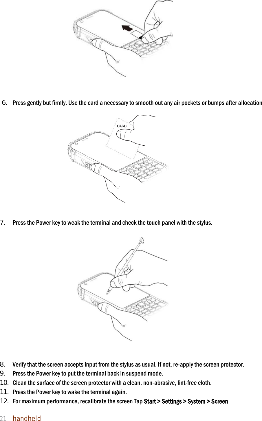 NAUTIZ X4 Manual 21  handheld                                        6. Press gently but firmly. Use the card a necessary to smooth out any air pockets or bumps after allocation                   7. Press the Power key to weak the terminal and check the touch panel with the stylus.                             8. Verify that the screen accepts input from the stylus as usual. If not, re-apply the screen protector.   9. Press the Power key to put the terminal back in suspend mode.   10. Clean the surface of the screen protector with a clean, non-abrasive, lint-free cloth.   11. Press the Power key to wake the terminal again. 12. For maximum performance, recalibrate the screen Tap Start &gt; Settings &gt; System &gt; Screen 