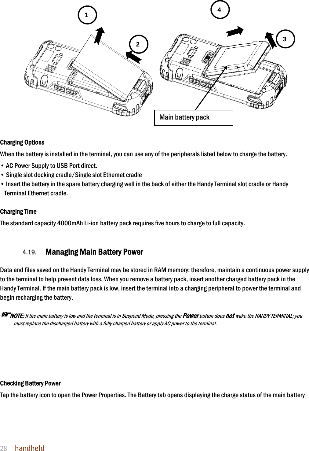 NAUTIZ X4 Manual 28  handheld      Charging Options When the battery is installed in the terminal, you can use any of the peripherals listed below to charge the battery.  • AC Power Supply to USB Port direct. • Single slot docking cradle/Single slot Ethernet cradle • Insert the battery in the spare battery charging well in the back of either the Handy Terminal slot cradle or Handy Terminal Ethernet cradle.  Charging Time The standard capacity 4000mAh Li-ion battery pack requires five hours to charge to full capacity.     4.19. Managing Main Battery Power    Data and files saved on the Handy Terminal may be stored in RAM memory; therefore, maintain a continuous power supply to the terminal to help prevent data loss. When you remove a battery pack, insert another charged battery pack in the Handy Terminal. If the main battery pack is low, insert the terminal into a charging peripheral to power the terminal and begin recharging the battery.  ☞NOTE: If the main battery is low and the terminal is in Suspend Mode, pressing the Power button does not wake the HANDY TERMINAL; you must replace the discharged battery with a fully charged battery or apply AC power to the terminal.      Checking Battery Power Tap the battery icon to open the Power Properties. The Battery tab opens displaying the charge status of the main battery    1 2  3 4 Main battery pack 