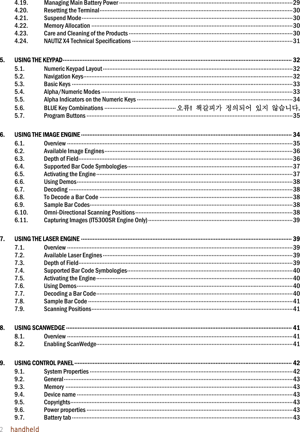 NAUTIZ X4 Manual 2  handheld  4.19.  Managing Main Battery Power ··········································································································· 29 4.20. Resetting the Terminal ······················································································································· 30 4.21. Suspend Mode ·································································································································· 30 4.22. Memory Allocation ···························································································································· 30 4.23.  Care and Cleaning of the Products ····································································································· 30 4.24.  NAUTIZ X4 Technical Specifications ··································································································· 31 5. USING THE KEYPAD ·········································································································································· 32 5.1.  Numeric Keypad Layout ····················································································································· 32 5.2. Navigation Keys ································································································································· 32 5.3. Basic Keys ········································································································································ 33 5.4. Alpha/Numeric Modes ······················································································································ 33 5.5. Alpha Indicators on the Numeric Keys ································································································ 34 5.6. BLUE Key Combinations ············································ 오류!  책갈피가 정의되어 있지 않습니다. 5.7. Program Buttons ······························································································································· 35 6.  USING THE IMAGE ENGINE ······························································································································· 34 6.1. Overview ··········································································································································· 35 6.2. Available Image Engines ···················································································································· 36 6.3. Depth of Field ···································································································································· 36 6.4. Supported Bar Code Symbologies ······································································································ 37 6.5. Activating the Engine ························································································································· 37 6.6. Using Demos ····································································································································· 38 6.7. Decoding ·········································································································································· 38 6.8. To Decode a Bar Code ······················································································································· 38 6.9. Sample Bar Codes ····························································································································· 38 6.10. Omni-Directional Scanning Positions ································································································· 38 6.11. Capturing Images (IT5300SR Engine Only) ························································································· 39 7.  USING THE LASER ENGINE ······························································································································· 39 7.1. Overview ··········································································································································· 39 7.2. Available Laser Engines ····················································································································· 39 7.3. Depth of Field ···································································································································· 39 7.4. Supported Bar Code Symbologies ······································································································ 40 7.5. Activating the Engine ························································································································· 40 7.6. Using Demos ····································································································································· 40 7.7. Decoding a Bar Code ························································································································· 40 7.8. Sample Bar Code ······························································································································ 41 7.9. Scanning Positions ···························································································································· 41 8. USING SCANWEDGE ········································································································································ 41 8.1. Overview ··········································································································································· 41 8.2. Enabling ScanWedge ························································································································· 41 9. USING CONTROL PANEL ··································································································································· 42 9.1. System Properties ····························································································································· 42 9.2. General ············································································································································· 43 9.3. Memory ············································································································································ 43 9.4. Device name ····································································································································· 43 9.5. Copyrights ········································································································································· 43 9.6. Power properties ······························································································································· 43 9.7. Battery tab ········································································································································ 43 