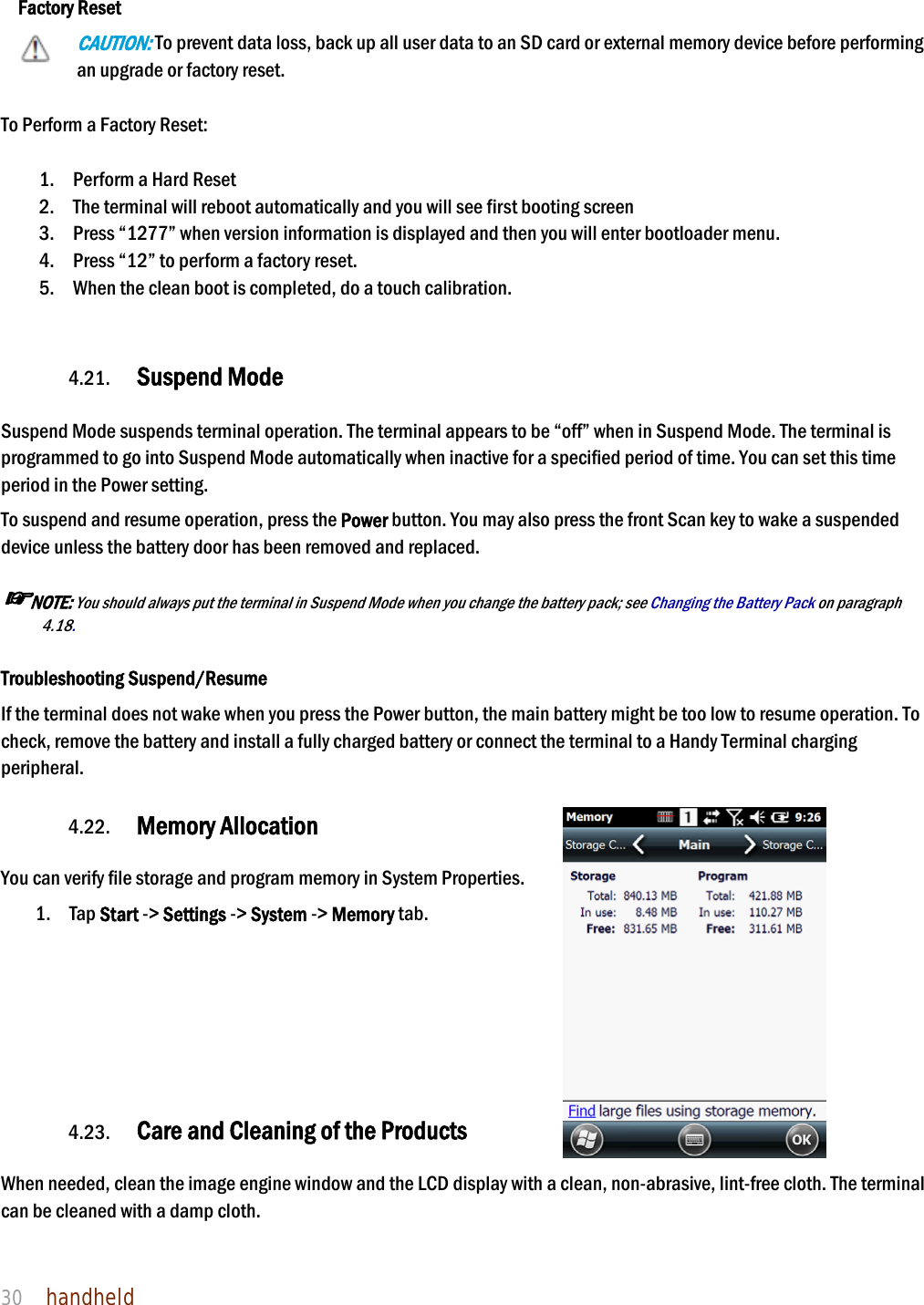 NAUTIZ X4 Manual 30  handheld   Factory Reset CAUTION: To prevent data loss, back up all user data to an SD card or external memory device before performing an upgrade or factory reset.  To Perform a Factory Reset:  1. Perform a Hard Reset 2. The terminal will reboot automatically and you will see first booting screen 3. Press “1277” when version information is displayed and then you will enter bootloader menu. 4. Press “12” to perform a factory reset. 5. When the clean boot is completed, do a touch calibration.   4.21. Suspend Mode    Suspend Mode suspends terminal operation. The terminal appears to be “off” when in Suspend Mode. The terminal is programmed to go into Suspend Mode automatically when inactive for a specified period of time. You can set this time period in the Power setting.  To suspend and resume operation, press the Power button. You may also press the front Scan key to wake a suspended device unless the battery door has been removed and replaced.  ☞NOTE: You should always put the terminal in Suspend Mode when you change the battery pack; see Changing the Battery Pack on paragraph 4.18.    Troubleshooting Suspend/Resume If the terminal does not wake when you press the Power button, the main battery might be too low to resume operation. To check, remove the battery and install a fully charged battery or connect the terminal to a Handy Terminal charging peripheral.  4.22. Memory Allocation  You can verify file storage and program memory in System Properties.     1. Tap Start -&gt; Settings -&gt; System -&gt; Memory tab.       4.23. Care and Cleaning of the Products    When needed, clean the image engine window and the LCD display with a clean, non-abrasive, lint-free cloth. The terminal can be cleaned with a damp cloth.   