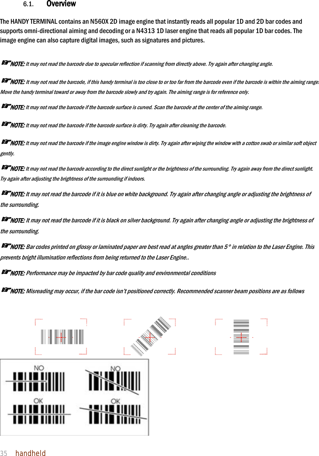 NAUTIZ X4 Manual 35  handheld  6.1. Overview  The HANDY TERMINAL contains an N560X 2D image engine that instantly reads all popular 1D and 2D bar codes and supports omni-directional aiming and decoding or a N4313 1D laser engine that reads all popular 1D bar codes. The image engine can also capture digital images, such as signatures and pictures.  ☞NOTE: It may not read the barcode due to specular reflection if scanning from directly above. Try again after changing angle. ☞NOTE: It may not read the barcode, if this handy terminal is too close to or too far from the barcode even if the barcode is within the aiming range. Move the handy terminal toward or away from the barcode slowly and try again. The aiming range is for reference only. ☞NOTE: It may not read the barcode if the barcode surface is curved. Scan the barcode at the center of the aiming range. ☞NOTE: It may not read the barcode if the barcode surface is dirty. Try again after cleaning the barcode. ☞NOTE: It may not read the barcode if the image engine window is dirty. Try again after wiping the window with a cotton swab or similar soft object gently. ☞NOTE: It may not read the barcode according to the direct sunlight or the brightness of the surrounding. Try again away from the direct sunlight. Try again after adjusting the brightness of the surrounding if indoors. ☞NOTE: It may not read the barcode if it is blue on white background. Try again after changing angle or adjusting the brightness of the surrounding. ☞NOTE: It may not read the barcode if it is black on silver background. Try again after changing angle or adjusting the brightness of the surrounding. ☞NOTE: Bar codes printed on glossy or laminated paper are best read at angles greater than 5° in relation to the Laser Engine. This prevents bright illumination reflections from being returned to the Laser Engine.. ☞NOTE: Performance may be impacted by bar code quality and environmental conditions ☞NOTE: Misreading may occur, if the bar code isn’t positioned correctly. Recommended scanner beam positions are as follows       