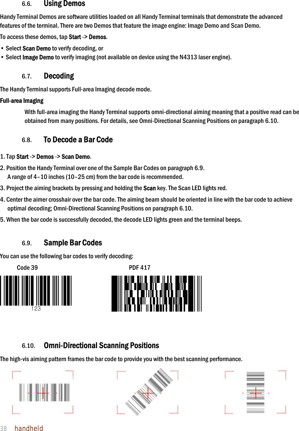 NAUTIZ X4 Manual 38  handheld  6.6. Using Demos Handy Terminal Demos are software utilities loaded on all Handy Terminal terminals that demonstrate the advanced features of the terminal. There are two Demos that feature the image engine: Image Demo and Scan Demo.  To access these demos, tap Start -&gt; Demos. • Select Scan Demo to verify decoding, or • Select Image Demo to verify imaging (not available on device using the N4313 laser engine).  6.7. Decoding The Handy Terminal supports Full-area Imaging decode mode.  Full-area Imaging With full-area imaging the Handy Terminal supports omni-directional aiming meaning that a positive read can be obtained from many positions. For details, see Omni-Directional Scanning Positions on paragraph 6.10.  6.8. To Decode a Bar Code  1. Tap Start -&gt; Demos -&gt; Scan Demo. 2. Position the Handy Terminal over one of the Sample Bar Codes on paragraph 6.9. A range of 4–10 inches (10–25 cm) from the bar code is recommended.  3. Project the aiming brackets by pressing and holding the Scan key. The Scan LED lights red. 4. Center the aimer crosshair over the bar code. The aiming beam should be oriented in line with the bar code to achieve optimal decoding; Omni-Directional Scanning Positions on paragraph 6.10.  5. When the bar code is successfully decoded, the decode LED lights green and the terminal beeps.  6.9. Sample Bar Codes You can use the following bar codes to verify decoding: Code 39                           PDF 417                6.10. Omni-Directional Scanning Positions The high-vis aiming pattern frames the bar code to provide you with the best scanning performance.  