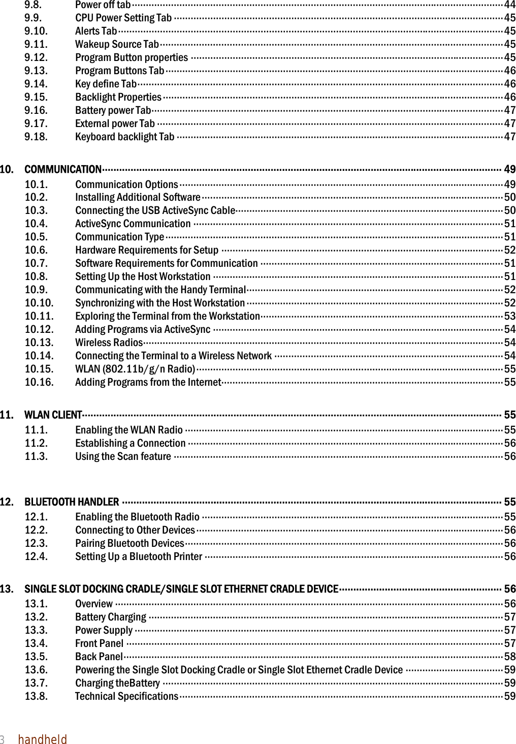NAUTIZ X4 Manual 3  handheld  9.8. Power off tab ····································································································································· 44 9.9.  CPU Power Setting Tab ······················································································································ 45 9.10. Alerts Tab ·········································································································································· 45 9.11. Wakeup Source Tab ··························································································································· 45 9.12.  Program Button properties ················································································································ 45 9.13.  Program Buttons Tab ························································································································· 46 9.14. Key define Tab ··································································································································· 46 9.15. Backlight Properties ·························································································································· 46 9.16. Battery power Tab ······························································································································ 47 9.17. External power Tab ···························································································································· 47 9.18. Keyboard backlight Tab ····················································································································· 47 10. COMMUNICATION ············································································································································ 49 10.1. Communication Options ···················································································································· 49 10.2. Installing Additional Software ············································································································ 50 10.3.  Connecting the USB ActiveSync Cable································································································ 50 10.4. ActiveSync Communication ··············································································································· 51 10.5. Communication Type ························································································································· 51 10.6. Hardware Requirements for Setup ····································································································· 52 10.7. Software Requirements for Communication ······················································································· 51 10.8.  Setting Up the Host Workstation ········································································································ 51 10.9. Communicating with the Handy Terminal ···························································································· 52 10.10. Synchronizing with the Host Workstation ···························································································· 52 10.11.  Exploring the Terminal from the Workstation ······················································································· 53 10.12. Adding Programs via ActiveSync ········································································································ 54 10.13. Wireless Radios ································································································································· 54 10.14.  Connecting the Terminal to a Wireless Network ·················································································· 54 10.15. WLAN (802.11b/g/n Radio) ·············································································································· 55 10.16. Adding Programs from the Internet ····································································································· 55 11. WLAN CLIENT ··················································································································································· 55 11.1. Enabling the WLAN Radio ·················································································································· 55 11.2. Establishing a Connection ················································································································· 56 11.3. Using the Scan feature ······················································································································ 56  12. BLUETOOTH HANDLER ····································································································································· 55 12.1.  Enabling the Bluetooth Radio ············································································································ 55 12.2. Connecting to Other Devices ·············································································································· 56 12.3. Pairing Bluetooth Devices ·················································································································· 56 12.4.  Setting Up a Bluetooth Printer ··········································································································· 56 13.  SINGLE SLOT DOCKING CRADLE/SINGLE SLOT ETHERNET CRADLE DEVICE ·························································  56 13.1. Overview ··········································································································································· 56 13.2. Battery Charging ······························································································································· 57 13.3. Power Supply ···································································································································· 57 13.4. Front Panel ······································································································································· 57 13.5. Back Panel ········································································································································ 58 13.6.  Powering the Single Slot Docking Cradle or Single Slot Ethernet Cradle Device ··································· 59 13.7. Charging theBattery ·························································································································· 59 13.8. Technical Specifications ···················································································································· 59   
