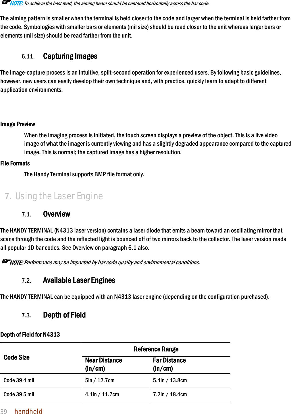 NAUTIZ X4 Manual 39  handheld  ☞NOTE: To achieve the best read, the aiming beam should be centered horizontally across the bar code. The aiming pattern is smaller when the terminal is held closer to the code and larger when the terminal is held farther from the code. Symbologies with smaller bars or elements (mil size) should be read closer to the unit whereas larger bars or elements (mil size) should be read farther from the unit.  6.11. Capturing Images    The image-capture process is an intuitive, split-second operation for experienced users. By following basic guidelines, however, new users can easily develop their own technique and, with practice, quickly learn to adapt to different application environments.    Image Preview When the imaging process is initiated, the touch screen displays a preview of the object. This is a live video image of what the imager is currently viewing and has a slightly degraded appearance compared to the captured image. This is normal; the captured image has a higher resolution.  File Formats The Handy Terminal supports BMP file format only.  7. Using the Laser Engine  7.1. Overview  The HANDY TERMINAL (N4313 laser version) contains a laser diode that emits a beam toward an oscillating mirror that scans through the code and the reflected light is bounced off of two mirrors back to the collector. The laser version reads all popular 1D bar codes. See Overview on paragraph 6.1 also. ☞NOTE: Performance may be impacted by bar code quality and environmental conditions.  7.2. Available Laser Engines  The HANDY TERMINAL can be equipped with an N4313 laser engine (depending on the configuration purchased).  7.3. Depth of Field  Depth of Field for N4313 Code Size Reference Range Near Distance (in/cm) Far Distance (in/cm) Code 39 4 mil  5in / 12.7cm  5.4in / 13.8cm Code 39 5 mil  4.1in / 11.7cm  7.2in / 18.4cm 