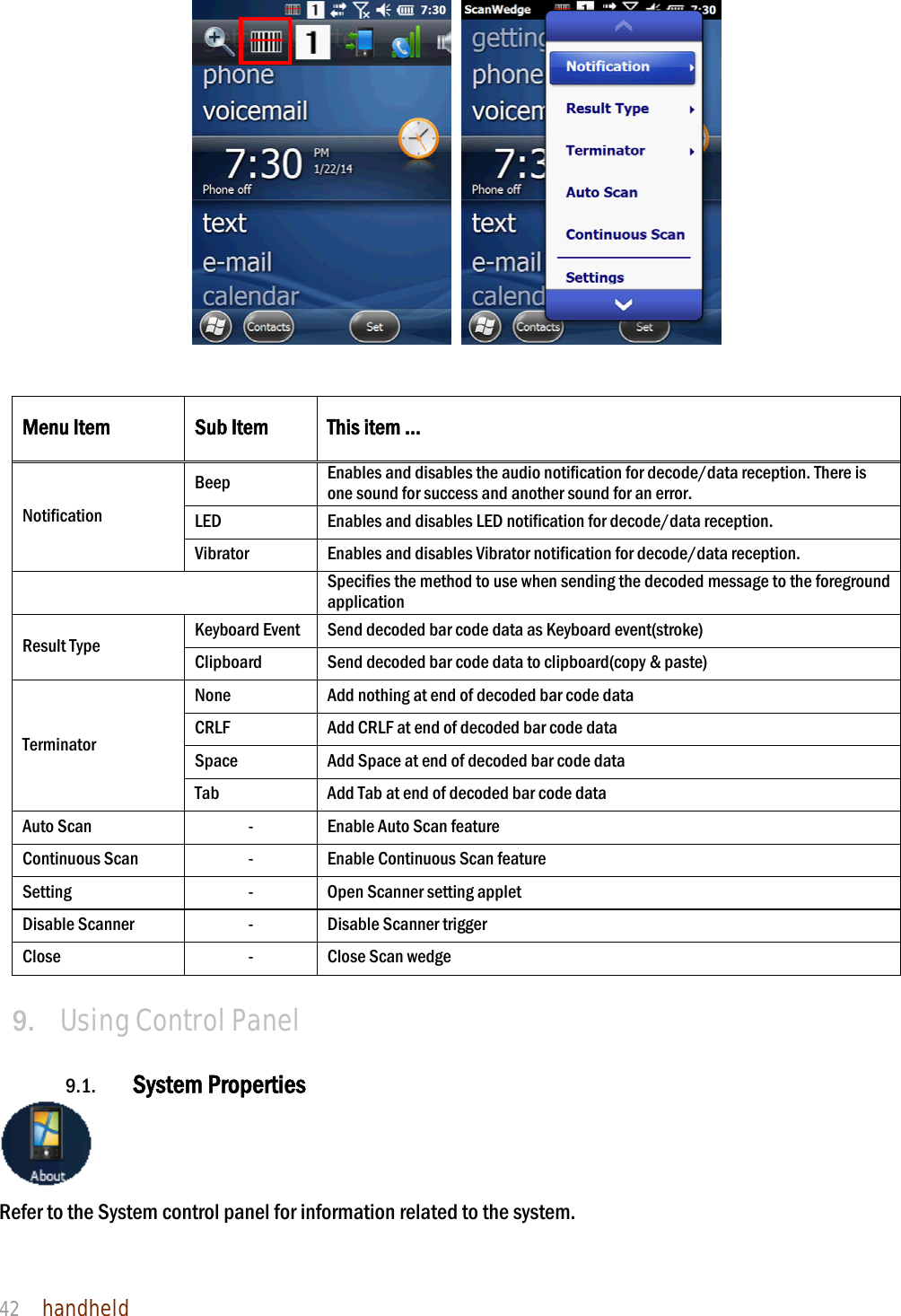 NAUTIZ X4 Manual 42  handheld     Menu Item  Sub Item  This item … Notification Beep  Enables and disables the audio notification for decode/data reception. There is one sound for success and another sound for an error. LED  Enables and disables LED notification for decode/data reception. Vibrator  Enables and disables Vibrator notification for decode/data reception.  Specifies the method to use when sending the decoded message to the foreground application Result Type  Keyboard Event  Send decoded bar code data as Keyboard event(stroke) Clipboard  Send decoded bar code data to clipboard(copy &amp; paste) Terminator None  Add nothing at end of decoded bar code data CRLF  Add CRLF at end of decoded bar code data Space  Add Space at end of decoded bar code data Tab  Add Tab at end of decoded bar code data Auto Scan  -  Enable Auto Scan feature Continuous Scan  -  Enable Continuous Scan feature Setting  -  Open Scanner setting applet Disable Scanner  -  Disable Scanner trigger Close  -  Close Scan wedge  9.   Using Control Panel  9.1. System Properties  Refer to the System control panel for information related to the system.  