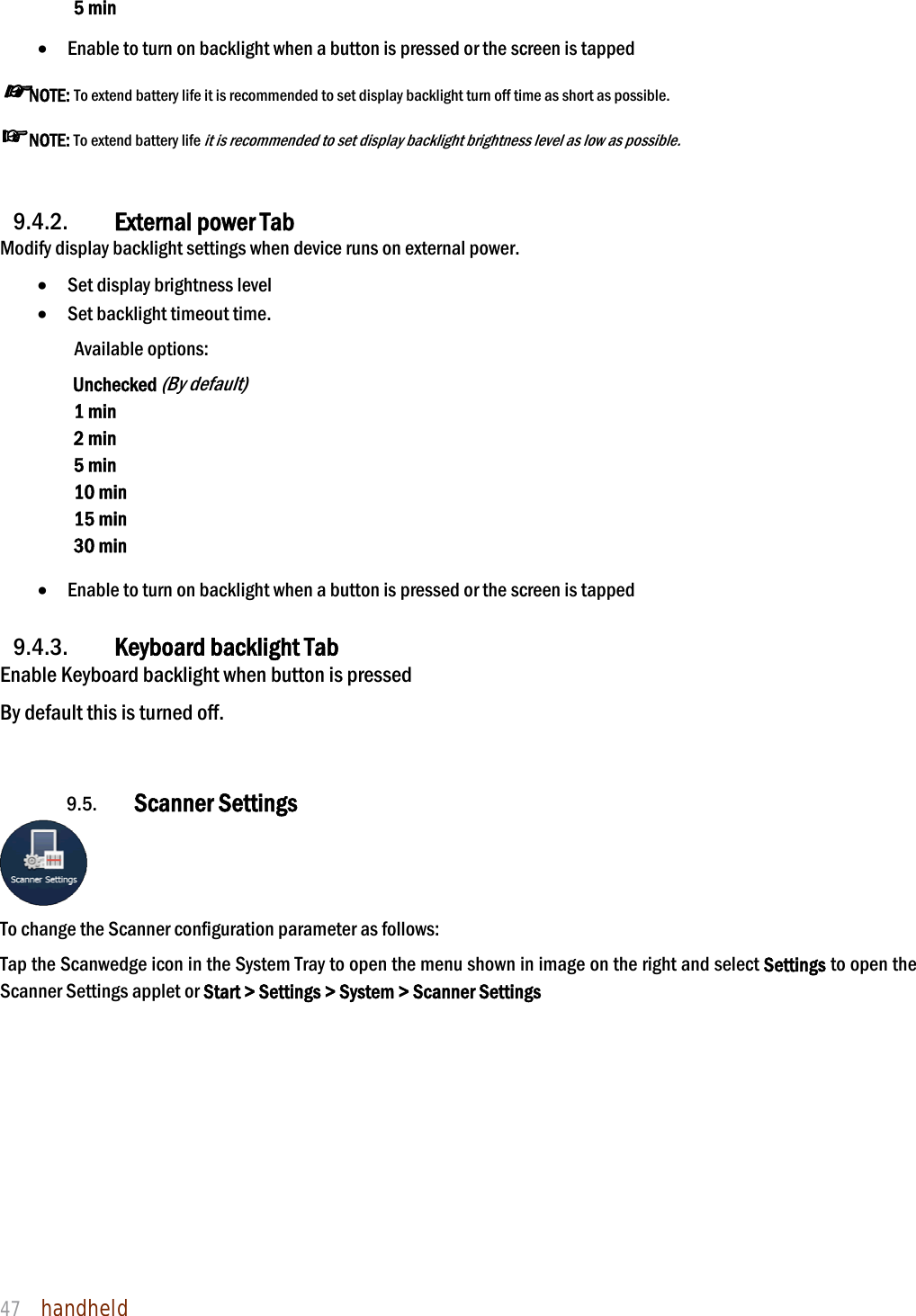 NAUTIZ X4 Manual 47  handheld  5 min   Enable to turn on backlight when a button is pressed or the screen is tapped ☞NOTE: To extend battery life it is recommended to set display backlight turn off time as short as possible. ☞NOTE: To extend battery life it is recommended to set display backlight brightness level as low as possible.   9.4.2. External power Tab Modify display backlight settings when device runs on external power.  Set display brightness level  Set backlight timeout time.   Available options: Unchecked (By default) 1 min 2 min 5 min 10 min 15 min 30 min   Enable to turn on backlight when a button is pressed or the screen is tapped  9.4.3. Keyboard backlight Tab Enable Keyboard backlight when button is pressed By default this is turned off.   9.5. Scanner Settings  To change the Scanner configuration parameter as follows:   Tap the Scanwedge icon in the System Tray to open the menu shown in image on the right and select Settings to open the Scanner Settings applet or Start &gt; Settings &gt; System &gt; Scanner Settings  