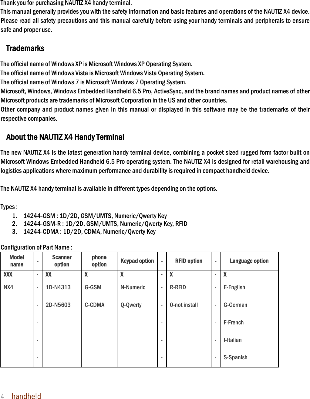 NAUTIZ X4 Manual 4  handheld     1. Introduction  Thank you for purchasing NAUTIZ X4 handy terminal.   This manual generally provides you with the safety information and basic features and operations of the NAUTIZ X4 device. Please read all safety precautions and this manual carefully before using your handy terminals and peripherals to ensure safe and proper use.    Trademarks  The official name of Windows XP is Microsoft Windows XP Operating System. The official name of Windows Vista is Microsoft Windows Vista Operating System. The official name of Windows 7 is Microsoft Windows 7 Operating System. Microsoft, Windows, Windows Embedded Handheld 6.5 Pro, ActiveSync, and the brand names and product names of other Microsoft products are trademarks of Microsoft Corporation in the US and other countries. Other company and product names given in this manual or displayed in this software may be the trademarks of their respective companies.  About the NAUTIZ X4 Handy Terminal  The new NAUTIZ X4 is the latest generation handy terminal device, combining a pocket sized rugged form factor built on Microsoft Windows Embedded Handheld 6.5 Pro operating system. The NAUTIZ X4 is designed for retail warehousing and logistics applications where maximum performance and durability is required in compact handheld device.    The NAUTIZ X4 handy terminal is available in different types depending on the options.    Types :   1. 14244-GSM : 1D/2D, GSM/UMTS, Numeric/Qwerty Key 2. 14244-GSM-R : 1D/2D, GSM/UMTS, Numeric/Qwerty Key, RFID 3. 14244-CDMA : 1D/2D, CDMA, Numeric/Qwerty Key  Configuration of Part Name :   Model name  -  Scanner option phone option  Keypad option - RFID option  - Language option XXX  - XX X X - X - X NX4 - 1D-N4313 G-GSM N-Numeric - R-RFID - E-English    -  2D-N5603  C-CDMA  Q-Qwerty  - 0-not install  - G-German    -           -    - F-French    -           -    - I-Italian    -           -    - S-Spanish  