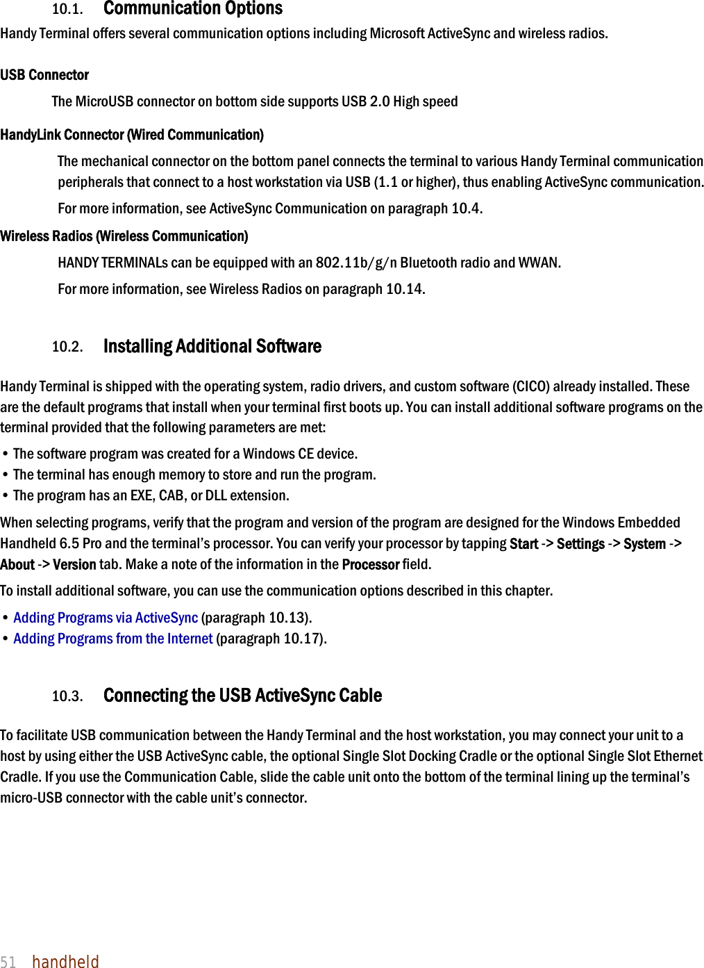 NAUTIZ X4 Manual 51  handheld  10. Communication  10.1. Communication Options  Handy Terminal offers several communication options including Microsoft ActiveSync and wireless radios.  USB Connector The MicroUSB connector on bottom side supports USB 2.0 High speed  HandyLink Connector (Wired Communication) The mechanical connector on the bottom panel connects the terminal to various Handy Terminal communication peripherals that connect to a host workstation via USB (1.1 or higher), thus enabling ActiveSync communication.  For more information, see ActiveSync Communication on paragraph 10.4. Wireless Radios (Wireless Communication) HANDY TERMINALs can be equipped with an 802.11b/g/n Bluetooth radio and WWAN.   For more information, see Wireless Radios on paragraph 10.14.  10.2. Installing Additional Software  Handy Terminal is shipped with the operating system, radio drivers, and custom software (CICO) already installed. These are the default programs that install when your terminal first boots up. You can install additional software programs on the terminal provided that the following parameters are met:  • The software program was created for a Windows CE device. • The terminal has enough memory to store and run the program. • The program has an EXE, CAB, or DLL extension. When selecting programs, verify that the program and version of the program are designed for the Windows Embedded Handheld 6.5 Pro and the terminal’s processor. You can verify your processor by tapping Start -&gt; Settings -&gt; System -&gt; About -&gt; Version tab. Make a note of the information in the Processor field.  To install additional software, you can use the communication options described in this chapter. • Adding Programs via ActiveSync (paragraph 10.13). • Adding Programs from the Internet (paragraph 10.17).  10.3. Connecting the USB ActiveSync Cable  To facilitate USB communication between the Handy Terminal and the host workstation, you may connect your unit to a host by using either the USB ActiveSync cable, the optional Single Slot Docking Cradle or the optional Single Slot Ethernet Cradle. If you use the Communication Cable, slide the cable unit onto the bottom of the terminal lining up the terminal’s micro-USB connector with the cable unit’s connector.    