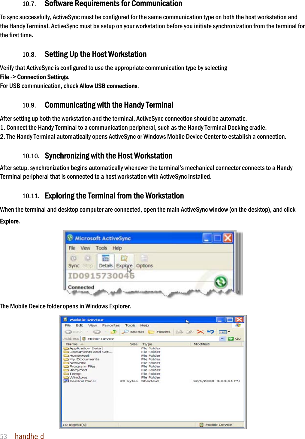 NAUTIZ X4 Manual 53  handheld  10.7. Software Requirements for Communication To sync successfully, ActiveSync must be configured for the same communication type on both the host workstation and the Handy Terminal. ActiveSync must be setup on your workstation before you initiate synchronization from the terminal for the first time.  10.8. Setting Up the Host Workstation Verify that ActiveSync is configured to use the appropriate communication type by selecting   File -&gt; Connection Settings. For USB communication, check Allow USB connections.  10.9. Communicating with the Handy Terminal After setting up both the workstation and the terminal, ActiveSync connection should be automatic. 1. Connect the Handy Terminal to a communication peripheral, such as the Handy Terminal Docking cradle. 2. The Handy Terminal automatically opens ActiveSync or Windows Mobile Device Center to establish a connection.  10.10. Synchronizing with the Host Workstation  After setup, synchronization begins automatically whenever the terminal’s mechanical connector connects to a Handy Terminal peripheral that is connected to a host workstation with ActiveSync installed.  10.11. Exploring the Terminal from the Workstation When the terminal and desktop computer are connected, open the main ActiveSync window (on the desktop), and click Explore.  The Mobile Device folder opens in Windows Explorer.  