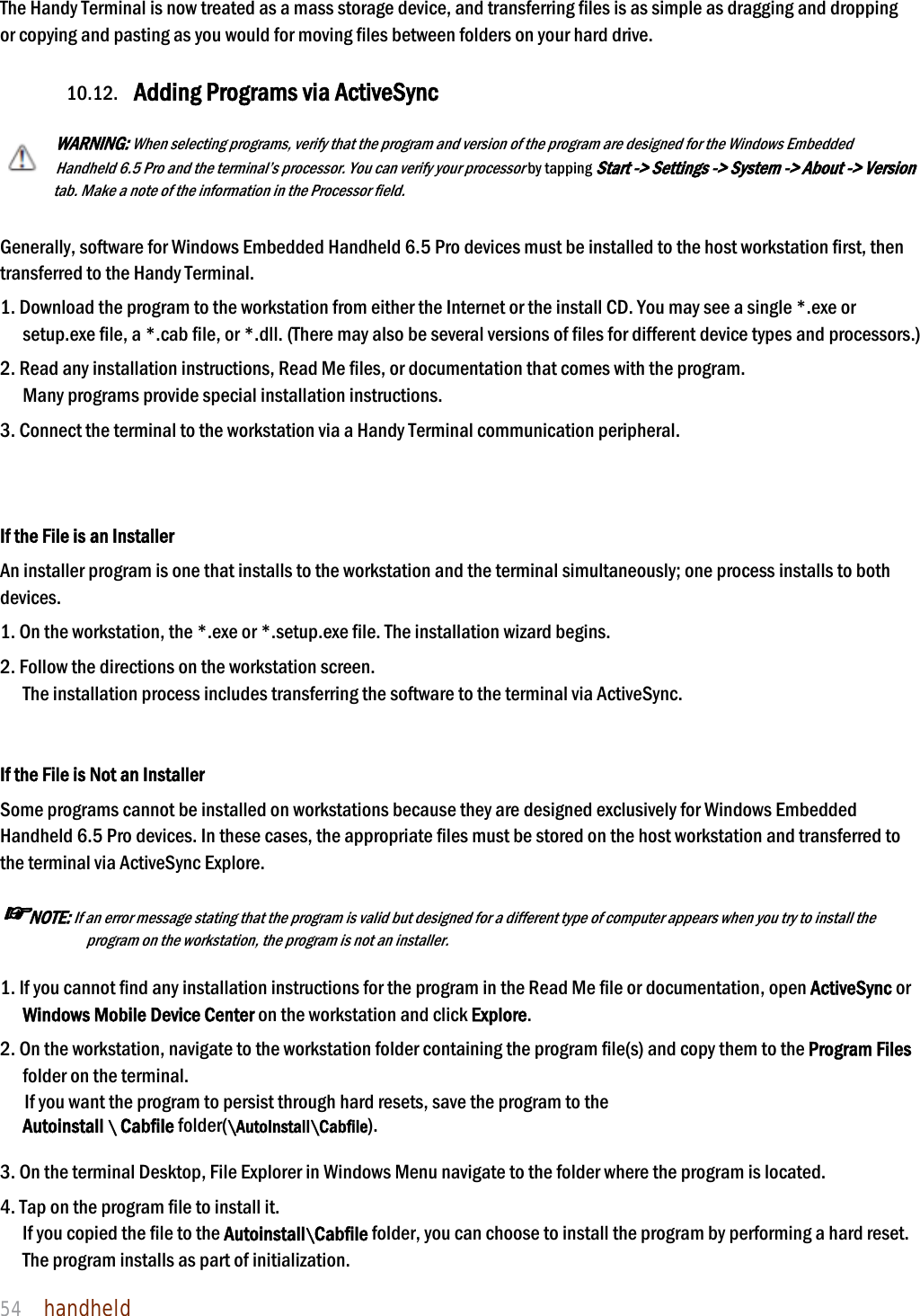 NAUTIZ X4 Manual 54  handheld  The Handy Terminal is now treated as a mass storage device, and transferring files is as simple as dragging and dropping or copying and pasting as you would for moving files between folders on your hard drive.  10.12. Adding Programs via ActiveSync  WARNING: When selecting programs, verify that the program and version of the program are designed for the Windows Embedded Handheld 6.5 Pro and the terminal’s processor. You can verify your processor by tapping Start -&gt; Settings -&gt; System -&gt; About -&gt; Version tab. Make a note of the information in the Processor field.   Generally, software for Windows Embedded Handheld 6.5 Pro devices must be installed to the host workstation first, then transferred to the Handy Terminal.  1. Download the program to the workstation from either the Internet or the install CD. You may see a single *.exe or setup.exe file, a *.cab file, or *.dll. (There may also be several versions of files for different device types and processors.)  2. Read any installation instructions, Read Me files, or documentation that comes with the program. Many programs provide special installation instructions. 3. Connect the terminal to the workstation via a Handy Terminal communication peripheral.   If the File is an Installer An installer program is one that installs to the workstation and the terminal simultaneously; one process installs to both devices.  1. On the workstation, the *.exe or *.setup.exe file. The installation wizard begins. 2. Follow the directions on the workstation screen. The installation process includes transferring the software to the terminal via ActiveSync.   If the File is Not an Installer Some programs cannot be installed on workstations because they are designed exclusively for Windows Embedded Handheld 6.5 Pro devices. In these cases, the appropriate files must be stored on the host workstation and transferred to the terminal via ActiveSync Explore.  ☞NOTE: If an error message stating that the program is valid but designed for a different type of computer appears when you try to install the program on the workstation, the program is not an installer.   1. If you cannot find any installation instructions for the program in the Read Me file or documentation, open ActiveSync or Windows Mobile Device Center on the workstation and click Explore.  2. On the workstation, navigate to the workstation folder containing the program file(s) and copy them to the Program Files folder on the terminal. If you want the program to persist through hard resets, save the program to the   Autoinstall \ Cabfile folder(\AutoInstall\Cabfile).  3. On the terminal Desktop, File Explorer in Windows Menu navigate to the folder where the program is located.  4. Tap on the program file to install it. If you copied the file to the Autoinstall\Cabfile folder, you can choose to install the program by performing a hard reset. The program installs as part of initialization.  